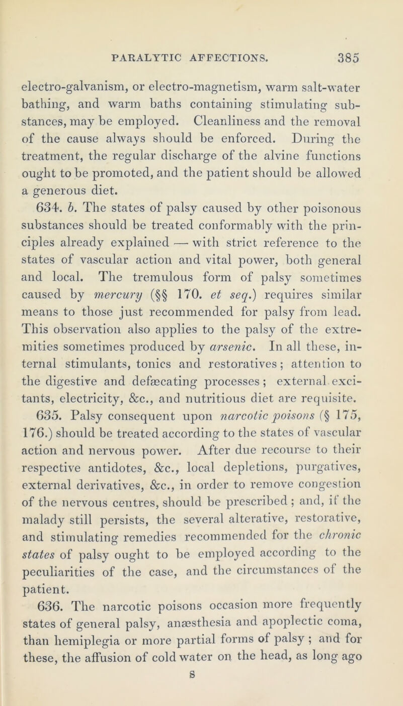 electro-galvanism, or electro-magnetism, warm salt-water bathing, and warm baths containing stimulating sub- stances, may be employed. Cleanliness and the removal of the cause always should be enforced. During the treatment, the regular discharge of the alvine functions ought to be promoted, and the patient should be allowed a generous diet. 634. b. The states of palsy caused by other poisonous substances should be treated conformably with the prin- ciples already explained —• with strict reference to the states of vascular action and vital power, both general and local. The tremulous form of palsy sometimes caused by mercury (§§ 170. et seq.) requires similar means to those just recommended for palsy from lead. This observation also applies to the palsy of the extre- mities sometimes produced by arsenic. In all these, in- ternal stimulants, tonics and restoratives; attention to the digestive and defascating processes ; external exci- tants, electricity, &c., and nutritious diet are requisite. 635. Palsy consequent upon narcotic poisons (§ 175, 176.) should be treated according to the states of vascular action and nervous power. After due recourse to their respective antidotes, &c., local depletions, purgatives, external derivatives, &c., in order to remove congestion of the nervous centres, should be prescribed; and, it the malady still persists, the several alterative, restorative, and stimulating remedies recommended for the chronic states of palsy ought to be employed according to the peculiarities of the case, and the circumstances of the patient. 636. The narcotic poisons occasion more frequently states of general palsy, anmsthesia and apoplectic coma, than hemiplegia or more partial forms of palsy ; and for these, the affusion of cold water on the head, as long ago s