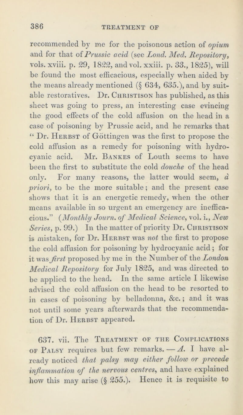 recommended by me for the poisonous action of opium and for that of Prussic odd (see Pond. Med. Repository, vols. xviii. p. 29, 1822, and vol. xxiii. p. 33., 1825), will be found the most efficacious, especially when aided by the means already mentioned (§ 634, 685.), and by suit- able restoratives. Dr. Christison has published, as this sheet was going to press, an interesting case evincing the good effects of the cold affusion on the head in a case of poisoning by Prussic acid, and he remarks that “ Dr. Herbst of Gottingen was the first to propose the cold affusion as a remedy for poisoning with hydro- cyanic acid. Mr. Bankes of Louth seems to have been the first to substitute the cold douche of the head only. For many reasons, the latter would seem, a priori, to be the more suitable; and the present case shows that it is an energetic remedy, when the other means available in so urgent an emergency are ineffica- cious.” (Monthly Journ. of Medical Science, vol. i., New Series, p. 99.) In the matter of priority Dr. Christison is mistaken, for Dr. Herbst was not the first to propose the cold affusion for poisoning by hydrocyanic acid; for it was first proposed by me in the Number of the London Medical Repository for July 1825, and was directed to be applied to the head. In the same article I likewise advised the cold affusion on the head to be resorted to in cases of poisoning by belladonna, &c.; and it was not until some years afterwards that the recommenda- tion of Dr. Herbst appeared. 637. vii. The Treatment of the Complications of Palsy requires but few remarks. — A. I have al- ready noticed that palsy may either follow or precede inflammation of the nervous centres, and have explained how this may arise (§ 255.). Hence it is requisite to