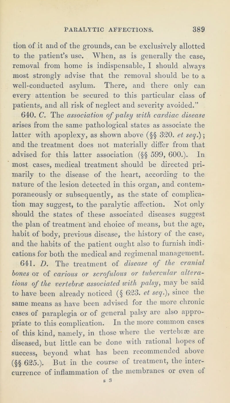 tion of it and of the grounds, can be exclusively allotted to the patient’s use. When, as is generally the case, removal from home is indispensable, I should always most strongly advise that the removal should be to a well-conducted asylum. There, and there only can every attention be secured to this particular class of patients, and all risk of neglect and severity avoided.” 640. C. The association of palsy with cardiac disease arises from the same pathological states as associate the latter with apoplexy, as shown above (§§ 320. et seq.); and the treatment does not materially differ from that advised for this latter association (§§ 599, 600.). In most cases, medical treatment should be directed pri- marily to the disease of the heart, according to the nature of the lesion detected in this organ, and contem- poraneously or subsequently, as the state of complica- tion may suggest, to the paralytic affection. Not only should the states of these associated diseases suggest the plan of treatment and choice of means, but the age, habit of body, previous disease, the history of the case, and the habits of the patient ought also to furnish indi- cations for both the medical and regimenal management. 641. D. The treatment of disease of the cranial bones or of carious or scrofulous or tubercular altera- tions of the verlebrce associated with palsy, may be said to have been already noticed (§ 623. et seq.), since the same means as have been advised for the more chronic cases of paraplegia or of general palsy are also appro- priate to this complication. In the more common cases of this kind, namely, in those where the vertebise are diseased, but little can be done with rational hopes of success, beyond what has been recommended above (§§ 625.). But in the course of treatment, the inter- currence of inflammation of the membranes or even of