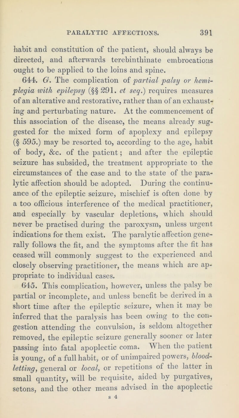 habit and constitution of the patient, should always be directed, and afterwards terebinthinate embrocations ought to be applied to the loins and spine. 644. G. The complication of 'partial palsy or hemi- plegia with epilepsy (§§ 291. et seq.) requires measures of an alterative and restorative, rather than of an exhaust- ing and perturbating nature. At the commencement of this association of the disease, the means already sug- gested for the mixed form of apoplexy and epilepsy (§ 595.) may be resorted to, according to the age, habit of body, &c. of the patient; and after the epileptic seizure has subsided, the treatment appropriate to the circumstances of the case and to the state of the para- lytic affection should be adopted. During the continu- ance of the epileptic seizure, mischief is often done by a too officious interference of the medical practitioner, and especially by vascular depletions, which should never be practised during the paroxysm, unless urgent indications for them exist. The paralytic affection gene- rally follows the fit, and the symptoms after the fit has ceased will commonly suggest to the experienced and closely observing practitioner, the means which are ap- propriate to individual cases. 645. This complication, however, unless the palsy be partial or incomplete, and unless benefit be derived in a short time after the epileptic seizure, when it may be inferred that the paralysis has been owing to the con- gestion attending the convulsion, is seldom altogether removed, the epileptic seizure generally sooner or later passing into fatal apoplectic coma. When the patient is young, of a full habit, or of unimpaired powers, blood- letting, general or local, or repetitions of the latter in small quantity, will be requisite, aided by purgatives, setons, and the other means advised in the apoplectic s 4