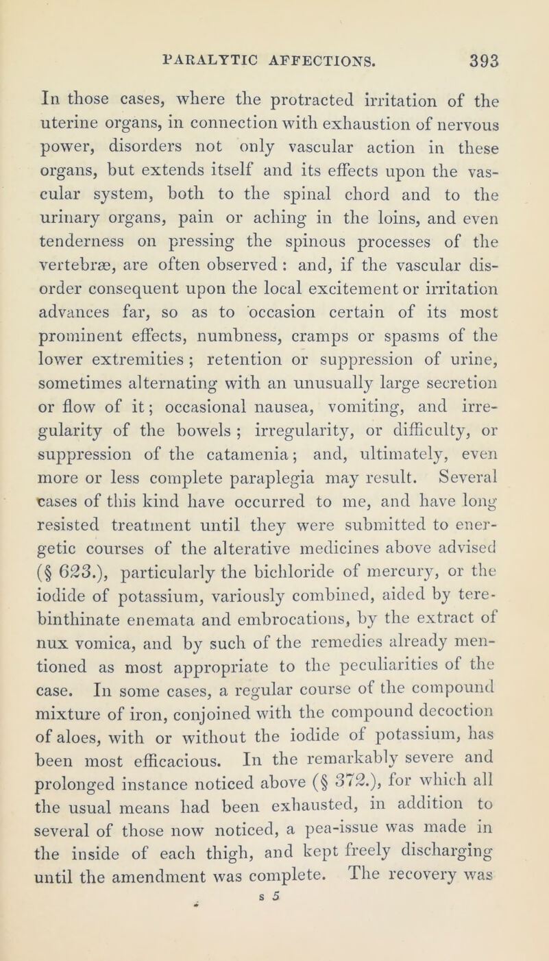 In those cases, where the protracted irritation of the uterine organs, in connection with exhaustion of nervous power, disorders not only vascular action in these organs, but extends itself and its effects upon the vas- cular system, both to the spinal chord and to the urinary organs, pain or aching in the loins, and even tenderness on pressing the spinous processes of the vertebrae, are often observed : and, if the vascular dis- order consequent upon the local excitement or irritation advances far, so as to occasion certain of its most prominent effects, numbness, cramps or spasms of the lower extremities ; retention or suppression of urine, sometimes alternating with an unusually large secretion or flow of it; occasional nausea, vomiting, and irre- gularity of the bowels ; irregularity, or difficulty, or suppression of the catamenia; and, ultimately, even more or less complete paraplegia may result. Several cases of this kind have occurred to me, and have long resisted treatment until they were submitted to ener- getic courses of the alterative medicines above advised (§ 623.), particularly the bichloride of mercury, or the iodide of potassium, variously combined, aided by tere- binthinate enemata and embrocations, by the extract of nux vomica, and by such of the remedies already men- tioned as most appropriate to the peculiarities of the case. In some cases, a regular course of the compound mixture of iron, conjoined with the compound decoction of aloes, with or without the iodide of potassium, has been most efficacious. In the remarkably severe and prolonged instance noticed above (§ 372.), lor which all the usual means had been exhausted, in addition to several of those now noticed, a pea-issue was made in the inside of each thigh, and kept freely discharging until the amendment was complete. The recovery was