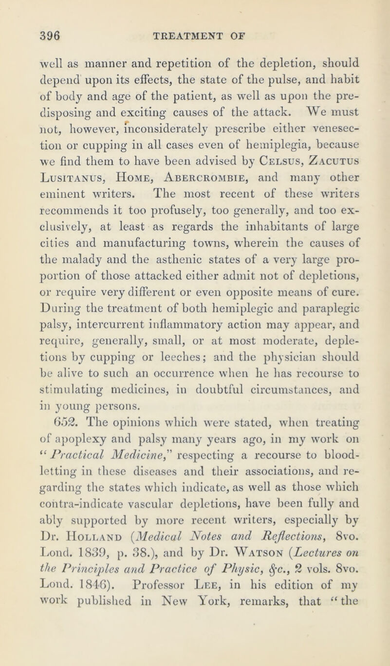 well as manner and repetition of the depletion, should depend upon its effects, the state of the pulse, and habit of body and age of the patient, as well as upon the pre- disposing and exciting causes of the attack. We must not, however, inconsiderately prescribe either venesec- tion or cupping in all cases even of hemiplegia, because we find them to have been advised by Celsus, Zacutus Lusitanus, Home, Abercrombie, and many other eminent writers. The most recent of these writers recommends it too profusely, too generally, and too ex- clusively, at least as regards the inhabitants of large cities and manufacturing towns, wherein the causes of the malady and the asthenic states of a very large pro- portion of those attacked either admit not of depletions, or require very different or even opposite means of cure. During the treatment of both hemiplegic and paraplegic palsy, intercurrent inflammatory action may appear, and require, generally, small, or at most moderate, deple- tions by cupping or leeches; and the physician should be alive to such an occurrence when he has recourse to stimulating medicines, in doubtful circumstances, and in young persons. 652. The opinions which were stated, when treating of apoplexy and palsy many years ago, in my work on “ Practical Medicine,” respecting a recourse to blood- letting in these diseases and their associations, and re- garding the states which indicate, as well as those which contra-indicate vascular depletions, have been fully and ably supported by more recent writers, especially by Dr. Holland (Medical Notes and Reflections, 8vo. Lond. 1839, p. 38.), and by Dr. Watson (Lectures on the Principles and Practice of Physic, Sfc., 2 vols. 8vo. Lond. 1846). Professor Lee, in his edition of my work published in New York, remarks, that “ the