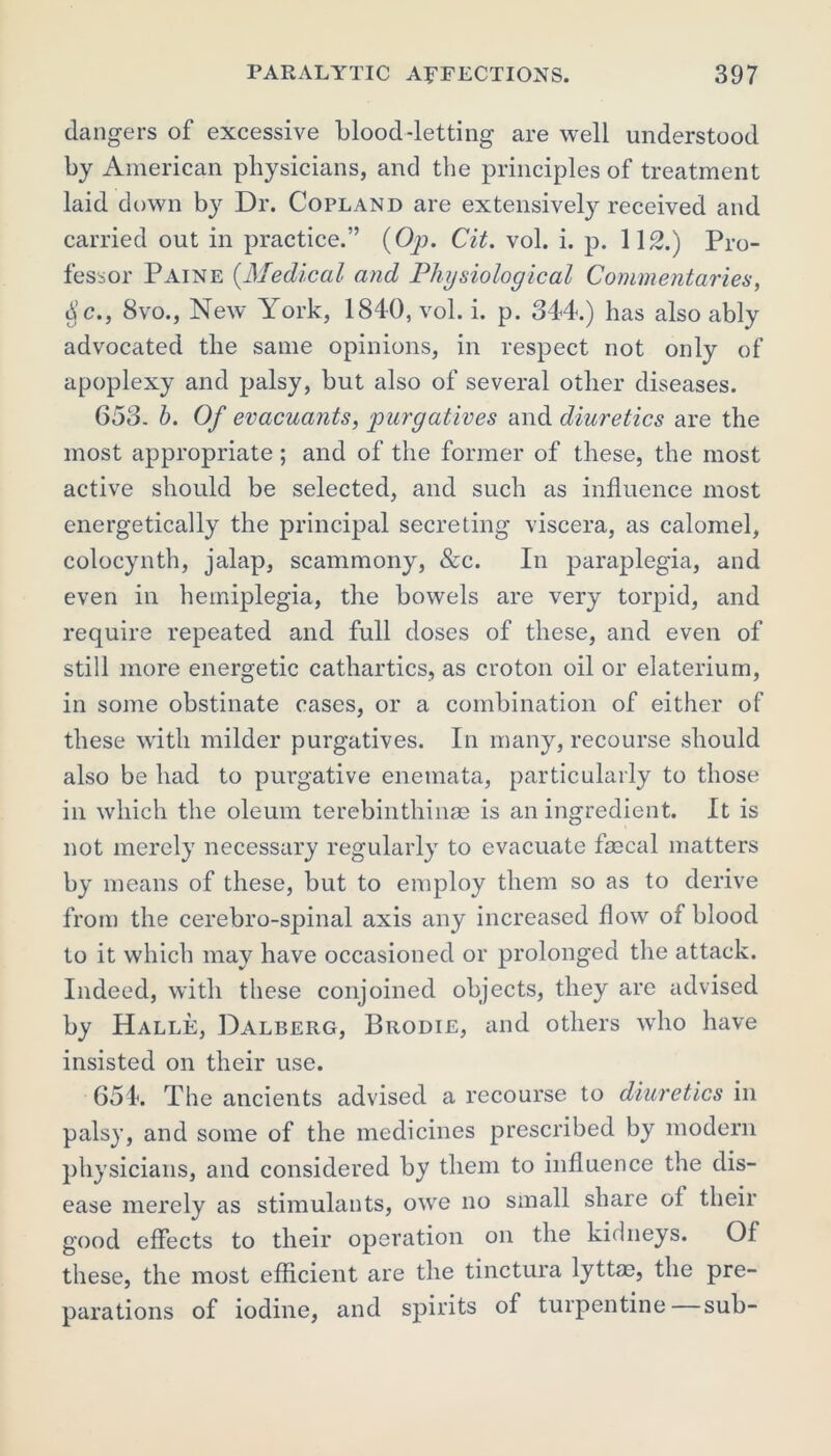 dangers of excessive blood-letting are well understood by American physicians, and the principles of treatment laid d own by Dr. Copland are extensively received and carried out in practice.” (Op. Cit. vol. i. p. 112.) Pro- fessor Paine {Medical and Physiological Commentaries, $c., 8vo., New York, 1840, vol. i. p. 344.) has also ably advocated the same opinions, in respect not only of apoplexy and palsy, but also of several other diseases. 653. b. Of evacuants, purgatives and diuretics are the most appropriate ; and of the former of these, the most active should be selected, and such as influence most energetically the principal secreting viscera, as calomel, colocynth, jalap, scammony, &c. In paraplegia, and even in hemiplegia, the bowels are very torpid, and require repeated and full doses of these, and even of still more energetic cathartics, as croton oil or elaterium, in some obstinate cases, or a combination of either of these with milder purgatives. In many, recourse should also be had to purgative enemata, particularly to those in which the oleum terebinthinse is an ingredient. It is not merely necessary regularly to evacuate faecal matters by means of these, but to employ them so as to derive from the cerebro-spinal axis any increased flow of blood to it which may have occasioned or prolonged the attack. Indeed, with these conjoined objects, they are advised by Halle, Dalberg, Brodie, and others who have insisted on their use. 654. The ancients advised a recourse to diuretics in palsy, and some of the medicines prescribed by modern physicians, and considered by them to influence the dis- ease merely as stimulants, owe no small share of their good effects to their operation on the kidneys. Of these, the most efficient are the tinctura lyttae, the pre- parations of iodine, and spirits of turpentine sub-