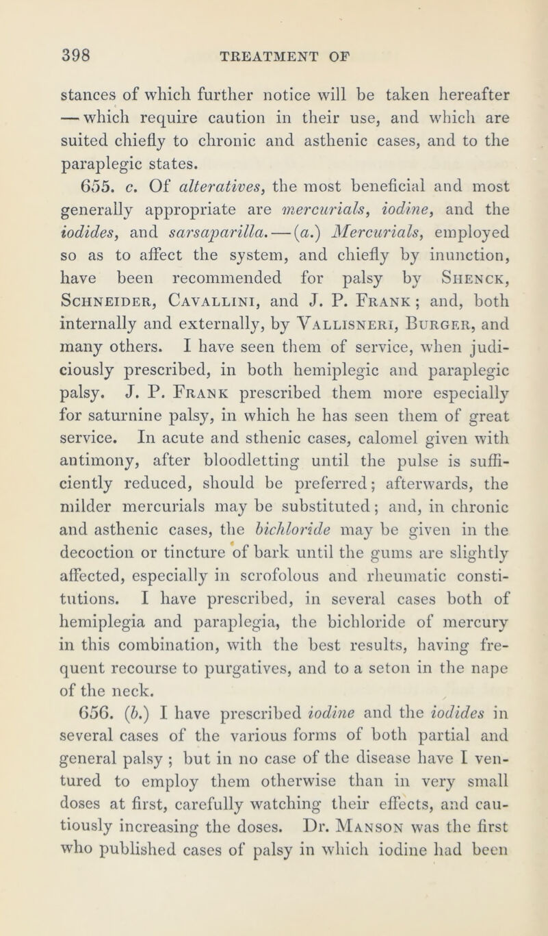 stances of which further notice will be taken hereafter — which require caution in their use, and which are suited chiefly to chronic and asthenic cases, and to the paraplegic states. 655. c. Of alteratives, the most beneficial and most generally appropriate are mercurials, iodine, and the iodides, and sarsaparilla.— (a.) Mercurials, employed so as to affect the system, and chiefly by inunction, have been recommended for palsy by Siienck, Schneider, Cavallini, and J. P. Frank ; and, both internally and externally, by Vallisneri, Burger, and many others. I have seen them of service, when judi- ciously prescribed, in both hemiplegic and paraplegic palsy. J. P. Frank prescribed them more especially for saturnine palsy, in which he has seen them of great service. In acute and sthenic cases, calomel given with autimony, after bloodletting until the pulse is suffi- ciently reduced, should be preferred; afterwards, the milder mercurials may be substituted; and, in chronic and asthenic cases, the bichloride may be given in the decoction or tincture of bark until the gums are slightly affected, especially in scrofolous and rheumatic consti- tutions. I have prescribed, in several cases both of hemiplegia and paraplegia, the bichloride of mercury in this combination, with the best results, having fre- quent recourse to purgatives, and to a seton in the nape of the neck. 656. (b.) I have prescribed iodine and the iodides in several cases of the various forms of both partial and general palsy ; but in no case of the disease have I ven- tured to employ them otherwise than in very small doses at first, carefully watching their effects, and cau- tiously increasing the doses. Dr. Manson was the first who published cases of palsy in which iodine had been