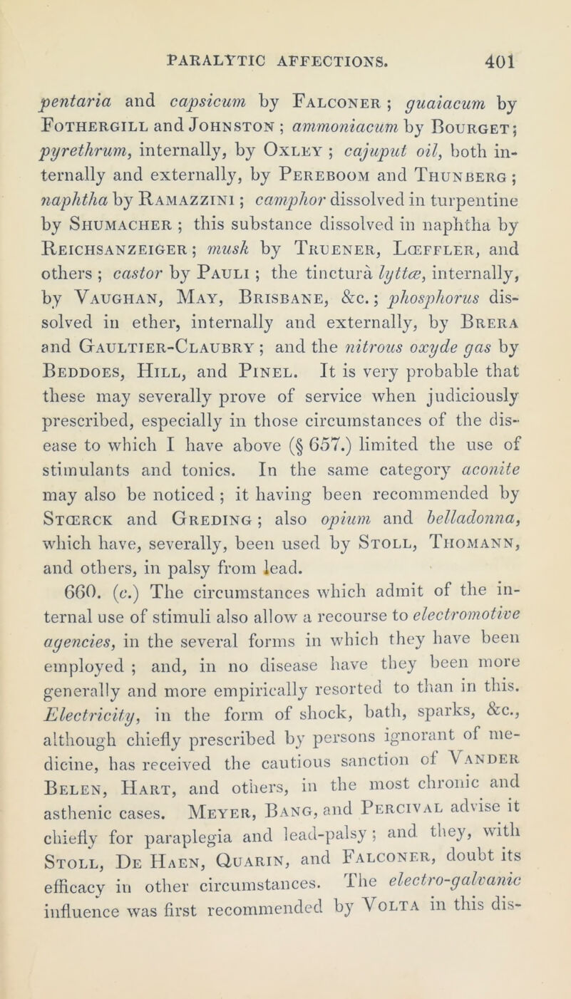 pent aria and capsicum by Falconer ; guaiacum by Fotiiergill and Johnston ; ammoniacum by Bourget; pyrethrum, internally, by Oxley ; cajuput oil, both in- ternally and externally, by Pereboom and Thunberg ; naphtha by Ramazzini ; camphor dissolved in turpentine by Shumacher ; this substance dissolved in naphtha by Reichsanzeiger ; 7nush by Truener, Lceffler, and others ; castor by Pauli ; the tinctura lyttce, internally, by Vaughan, May, Brisbane, &c. ; phosphorus dis- solved in ether, internally and externally, by Brera and Gaultier-Claubry ; and the nitrous oxyde gas by Beddoes, Hill, and Pinel. It is very probable that these may severally prove of service when judiciously prescribed, especially in those circumstances of the dis- ease to which I have above (§ 657.) limited the use of stimulants and tonics. In the same category aconite may also be noticed ; it having been recommended by Stcerck and Greding ; also opium and belladonna, which have, severally, been used by Stoll, Tiiomann, and others, in palsy from lead. 660. (<;.) The circumstances which admit of the in- ternal use of stimuli also allow a recourse to electromotive agencies, in the several forms in which they have been employed ; and, in no disease have they been more generally and more empirically resorted to than in this. Electricity, in the form of shock, bath, sparks, &c., although chiefly prescribed by persons ignorant of me- dicine, has received the cautious sanction of Vander Belen, Hart, and others, in the most chronic and asthenic cases. Meyer, Bang, and Percival ad\ise it chiefly for paraplegia and lead-palsy; and tncy, with Stoll, De Haen, Quarin, and Falconer, doubt its efficacy in other circumstances. I he electro-galvanic influence was first recommended by V olta in this dis-