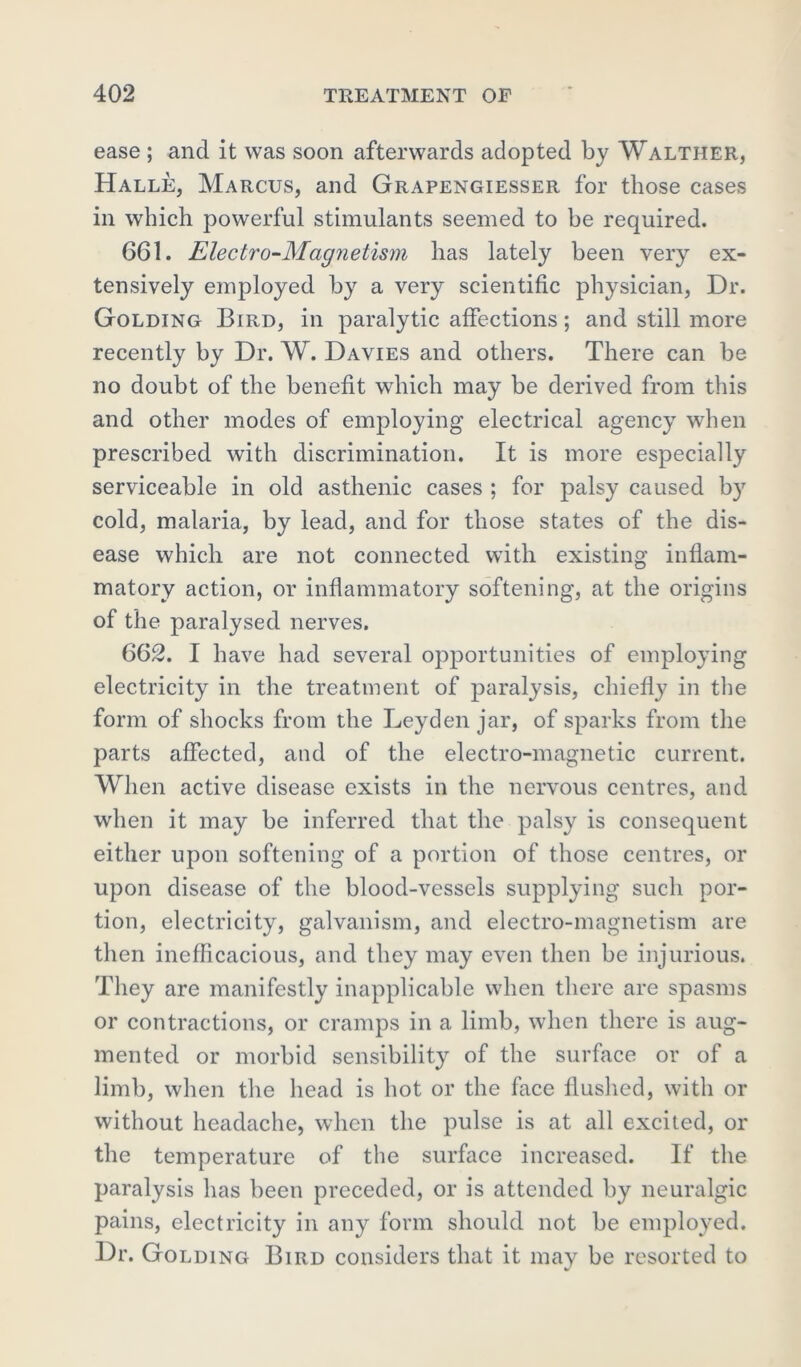 ease ; and it was soon afterwards adopted by Walther, Halle, Marcus, and Grapengiesser for those cases in which powerful stimulants seemed to be required. 661. Electro-Magnetism has lately been very ex- tensively employed by a very scientific physician, Dr. Golding Bird, in paralytic affections; and still more recently by Dr. W. Davies and others. There can be no doubt of the benefit which may be derived from this and other modes of employing electrical agency when prescribed with discrimination. It is more especially serviceable in old asthenic cases ; for palsy caused by cold, malaria, by lead, and for those states of the dis- ease which are not connected with existing inflam- matory action, or inflammatory softening, at the origins of the paralysed nerves. 662. I have had several opportunities of employing electricity in the treatment of paralysis, chiefly in the form of shocks from the Leyden jar, of sparks from the parts affected, and of the electro-magnetic current. When active disease exists in the nervous centres, and when it may be inferred that the palsy is consequent either upon softening of a portion of those centres, or upon disease of the blood-vessels supplying such por- tion, electricity, galvanism, and electro-magnetism are then inefficacious, and they may even then be injurious. They are manifestly inapplicable when there are spasms or contractions, or cramps in a limb, when there is aug- mented or morbid sensibility of the surface or of a limb, when the head is hot or the face flushed, with or without headache, when the pulse is at all excited, or the temperature of the surface increased. If the paralysis has been preceded, or is attended by neuralgic pains, electricity in any form should not be employed. Dr. Golding Bird considers that it may be resorted to