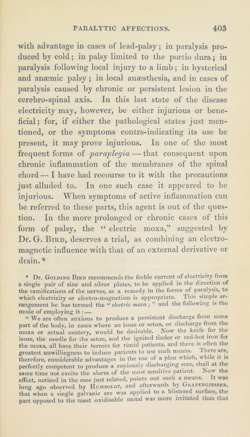 with advantage in cases of lead-palsy; in paralysis pro- duced by cold; in palsy limited to the portio dura; in paralysis following local injury to a limb; in hysterical and anaemic palsy ; in local anaesthesia, and in cases of paralysis caused by chronic or persistent lesion in the cerebro-spinal axis. In this last state of the disease electricity may, however, be either injurious or bene- ficial ; for, if either the pathological states just men- tioned, or the symptoms contra-indicating its use be present, it may prove injurious. In one of the most frequent forms of paraplegia — that consequent upon chronic inflammation of the membranes of the spinal chord — I have had recourse to it with the precautions just alluded to. In one such case it appeared to be injurious. When symptoms of active inflammation can be referred to these parts, this agent is out of the ques- tion. In the more prolonged or chronic cases of this form of palsy, the “ electric moxa,” suggested by Dr. G. Bird, deserves a trial, as combining an electro- magnetic influence with that of an external derivative or drain.* * Dr. Golding Bird recommends the feeble current of electricity from a single pair of zinc and silver plates, to be applied in the direction of the ramifications of the nerves, as a remedy in the forms of paralysis, to which electricity or electro-magnetism is appropriate. I Ids simple ar- rangement he has termed the “ electric moxa; ” and the following is the mode of employing it : — “ We are often anxious to produce a persistent discharge from some part of the body, in cases where an issue or seton, or discharge bom the moxa or actual cautery, would be desirable. Now the knife for the issue, the needle for the seton, and the ignited tinder or red-hot non tor the moxa, all have their terrors for timid patients, and there is often the greatest unwillingness to induce patients to use such means. I here are, therefore, considerable advantages in the use of a plan which, whi e it is perfectly competent to produce a copiously discharging sore, shall at the same time not excite the alarm of the most sensitive patient, i ow t le effect, noticed in the case just related, points out such a means. t was long ago observed by Humboldt, and afterwards by Guapengiesser, that when a single galvanic arc was applied to a blistered suiface, the part opposed to the most oxidisable metal was more irritated than that