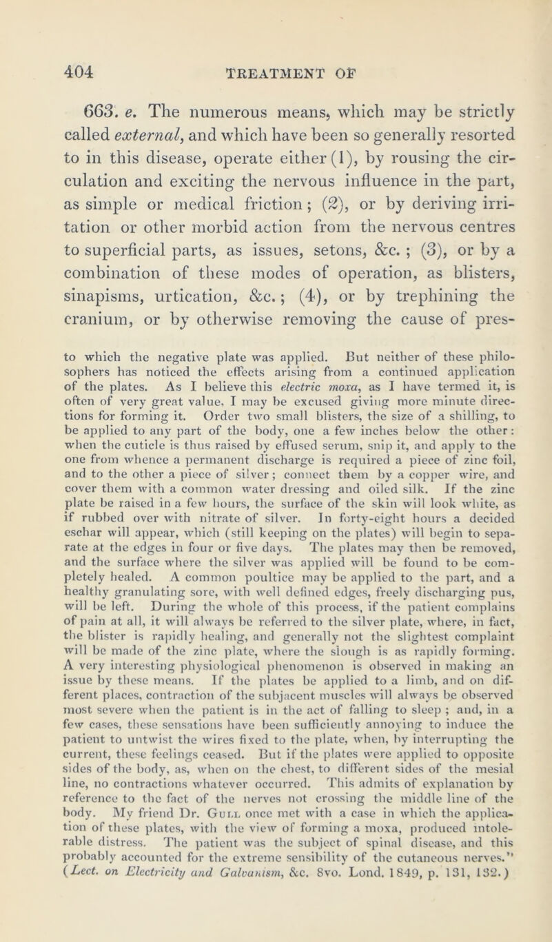 663. e. The numerous means, which may be strictly called external, and which have been so generally resorted to in this disease, operate either (1), by rousing the cir- culation and exciting the nervous influence in the part, as simple or medical friction; (2), or by deriving irri- tation or other morbid action from the nervous centres to superficial parts, as issues, setons, &c. ; (3), or by a combination of these modes of operation, as blisters, sinapisms, urtication, &c.; (4), or by trephining the cranium, or by otherwise removing the cause of pres- to which the negative plate was applied. Rut neither of these philo- sophers has noticed the effects arising from a continued application of the plates. As I believe this electric morn, as I have termed it, is often of very great value, I may be excused giving more minute direc- tions for forming it. Order two small blisters, the size of a shilling, to be applied to any part of the body, one a few inches below the other : when the cuticle is thus raised by effused serum, snip it, and apply to the one from whence a permanent discharge is required a piece of zinc foil, and to the other a piece of silver; connect them by a copper wire, and cover them with a common water dressing and oiled silk. If the zinc plate be raised in a few hours, the surface of the skin will look white, as if rubbed over with nitrate of silver. In forty-eight hours a decided eschar will appear, which (still keeping on the plates) will begin to sepa- rate at the edges in four or five days. The plates may then be removed, and the surface where the silver was applied will be found to be com- pletely healed. A common poultice may be applied to the part, and a healthy granulating sore, with well defined edges, freely discharging pus, will be left. During the whole of this process, if the patient complains of pain at all, it will always be referred to the silver plate, where, in fact, the blister is rapidly healing, and generally not the slightest complaint will be made of the zinc plate, where the slough is as rapidly forming. A very interesting physiological phenomenon is observed in making an issue by these means. If the plates be applied to a limb, and on dif- ferent places, contraction of the subjacent muscles will always be observed most severe when the patient is in the act of falling to sleep ; and, in a few cases, these sensations have been sufficiently annoying to induce the patient to untwist the wires fixed to the plate, when, by interrupting the current, these feelings ceased. Rut if the plates were applied to opposite sides of the body, as, when on the chest, to different sides of the mesial line, no contractions whatever occurred. This admits of explanation by reference to the fact of the nerves not crossing the middle line of the body. Mv friend Dr. Gui.l once met with a case in which the applica- tion of these plates, with the view of forming a moxa, produced intole- rable distress. The patient was the subject of spinal disease, and this probably accounted for the extreme sensibility' of the cutaneous nerves.” (Led. on Electricity and Galvanism, &c. 8vo. Lond. 1849, p. 131, 132.)