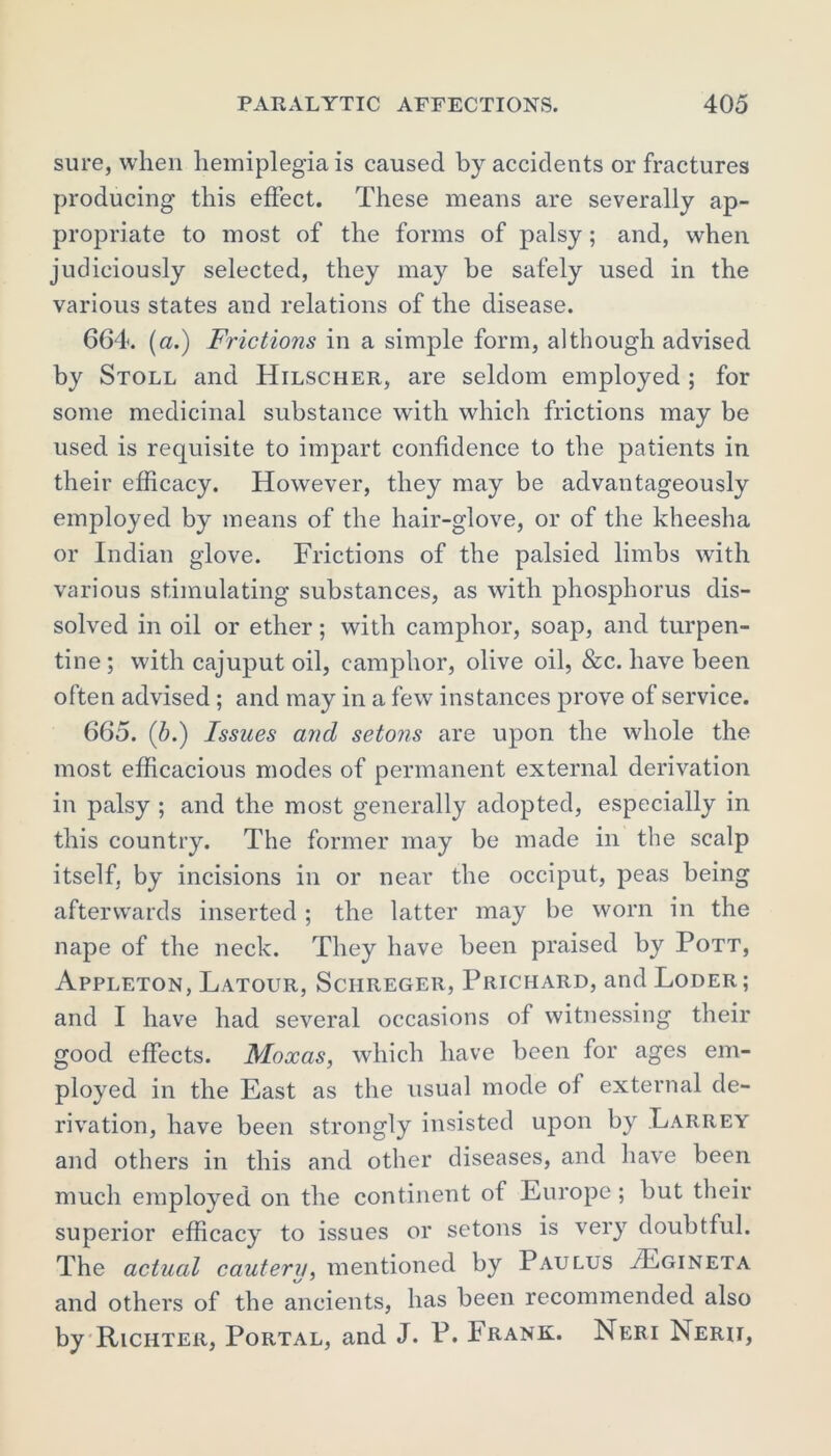 sure, when hemiplegia is caused by accidents or fractures producing this effect. These means are severally ap- propriate to most of the forms of palsy; and, when judiciously selected, they may be safely used in the various states and relations of the disease. 664. [a.) Frictions in a simple form, although advised by Stoll and Hilscher, are seldom employed ; for some medicinal substance with which frictions may be used is requisite to impart confidence to the patients in their efficacy. However, they may be advantageously employed by means of the hair-glove, or of the kheesha or Indian glove. Frictions of the palsied limbs with various stimulating substances, as with phosphorus dis- solved in oil or ether; with camphor, soap, and turpen- tine ; with cajuput oil, camphor, olive oil, &c. have been often advised ; and may in a few instances prove of service. 665. (5.) Issues and setons are upon the whole the most efficacious modes of permanent external derivation in palsy ; and the most generally adopted, especially in this country. The former may be made in the scalp itself, by incisions in or near the occiput, peas being afterwards inserted ; the latter may be worn in the nape of the neck. They have been praised by Pott, Appleton, Latour, Schreger, Prichard, and Loder; and I have had several occasions of witnessing their good effects. Moxas, which have been for ages em- ployed in the East as the usual mode of external de- rivation, have been strongly insisted upon by Larrey and others in this and other diseases, and have been much employed on the continent of Europe ; but their superior efficacy to issues or setons is very doubtful. The actual cauteru, mentioned by Paulus /Egineta and others of the ancients, has been recommended also by Richter, Portal, and J. P. Frank. Neri Nerii,