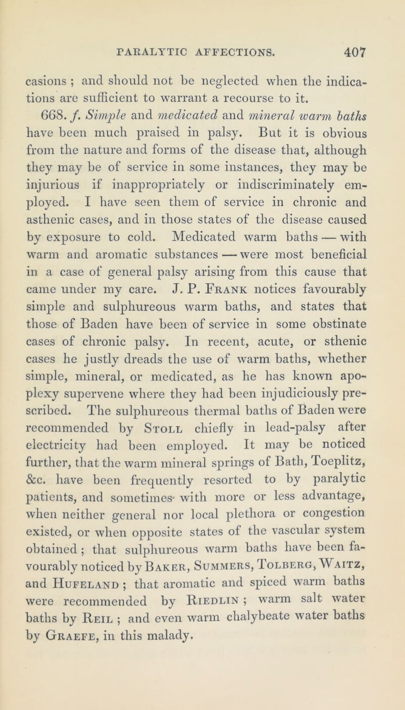 casions ; and should not be neglected when the indica- tions are sufficient to warrant a recourse to it. 668. /. Simple and medicated and mineral warm baths have been much praised in palsy. But it is obvious from the nature and forms of the disease that, although they may be of service in some instances, they may be injurious if inappropriately or indiscriminately em- ployed. I have seen them of service in chronic and asthenic cases, and in those states of the disease caused by exposure to cold. Medicated warm baths — with warm and aromatic substances — were most beneficial in a case of general palsy arising from this cause that came under my care. J. P. Frank notices favourably simple and sulphureous warm baths, and states that those of Baden have been of service in some obstinate cases of chronic palsy. In recent, acute, or sthenic cases he justly dreads the use of warm baths, whether simple, mineral, or medicated, as he has known apo- plexy supervene where they had been injudiciously pre- scribed. The sulphureous thermal baths of Baden were recommended by Stoll chiefly in lead-palsy after electricity had been employed. It may be noticed further, that the warm mineral springs of Bath, Toeplitz, &c. have been frequently resorted to by paralytic patients, and sometimes- with more or less advantage, when neither general nor local plethora or congestion existed, or when opposite states of the vascular system obtained ; that sulphureous warm baths have been fa- vourably noticed by Baker, Summers, Tolberg, Waitz, and Hufeland ; that aromatic and spiced warm baths were recommended by Riedlin ; warm salt water baths by Reil ; and even warm chalybeate water baths by Graefe, in this malady.