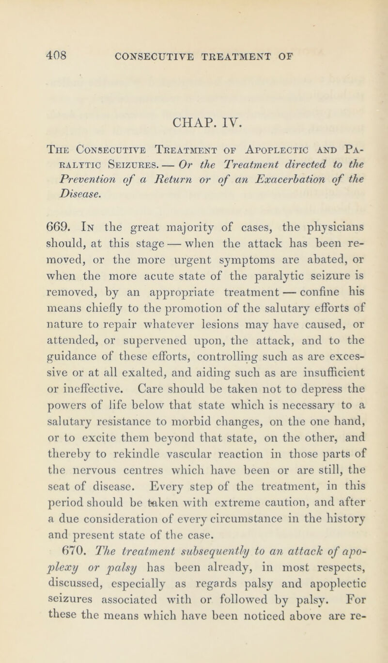 CHAP. IV. The Consecutive Treatment of Apoplectic and Pa- ralytic Seizures. — Or the Treatment directed to the Prevention of a Return or of an Exacerbation of the Disease. 669. In the great majority of cases, the physicians should, at this stage — when the attack has been re- moved, or the more urgent symptoms are abated, or when the more acute state of the paralytic seizure is removed, by an appropriate treatment — confine his means chiefly to the promotion of the salutary efforts of nature to repair whatever lesions may have caused, or attended, or supervened upon, the attack, and to the guidance of these efforts, controlling such as are exces- sive or at all exalted, and aiding such as are insufficient or ineffective. Care should be taken not to depress the powrers of life below that state which is necessary to a salutary resistance to morbid changes, on the one hand, or to excite them beyond that state, on the other, and thereby to rekindle vascular reaction in those parts of the nervous centres which have been or are still, the seat of disease. Every step of the treatment, in this period should be taken with extreme caution, and after a due consideration of every circumstance in the history and present state of the case. 670. The treatment subsequently to an attack of apo- plexy or palsy has been already, in most respects, discussed, especially as regards palsy and apoplectic seizures associated with or followed by palsy. For these the means which have been noticed above are re-