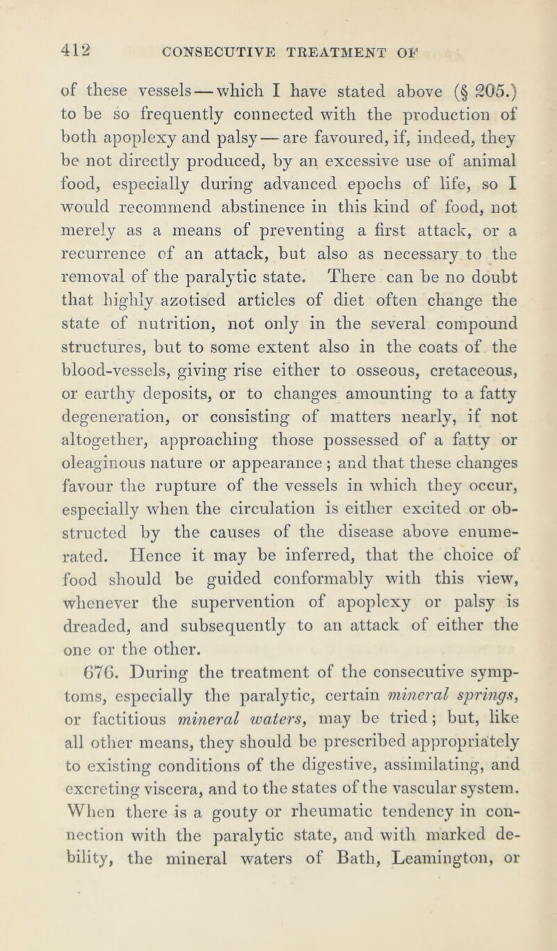 of these vessels — which I have stated above (§ 205.) to be so frequently connected with the production of both apoplexy and palsy — are favoured, if, indeed, they be not directly produced, by an excessive use of animal food, especially during advanced epochs of life, so I would recommend abstinence in this kind of food, not merely as a means of preventing a first attack, or a recurrence of an attack, but also as necessary to the removal of the paralytic state. There can be no doubt that highly azotised articles of diet often change the state of nutrition, not only in the several compound structures, but to some extent also in the coats of the blood-vessels, giving rise either to osseous, cretaceous, or earthy deposits, or to changes amounting to a fatty degeneration, or consisting of matters nearly, if not altogether, approaching those possessed of a fatty or oleaginous nature or appearance ; and that these changes favour the rupture of the vessels in which they occur, especially when the circulation is either excited or ob- structed by the causes of the disease above enume- rated. Hence it may be inferred, that the choice of food should be guided conformably with this view, whenever the supervention of apoplexy or palsy is dreaded, and subsequently to an attack of either the one or the other. 67G. During the treatment of the consecutive symp- toms, especially the paralytic, certain mineral springs, or factitious mineral waters, may be tried; but, like all other means, they should be prescribed appropriately to existing conditions of the digestive, assimilating, and excreting viscera, and to the states of the vascular system. When there is a gouty or rheumatic tendency in con- nection with the paralytic state, and with marked de- bility, the mineral waters of Bath, Leamington, or