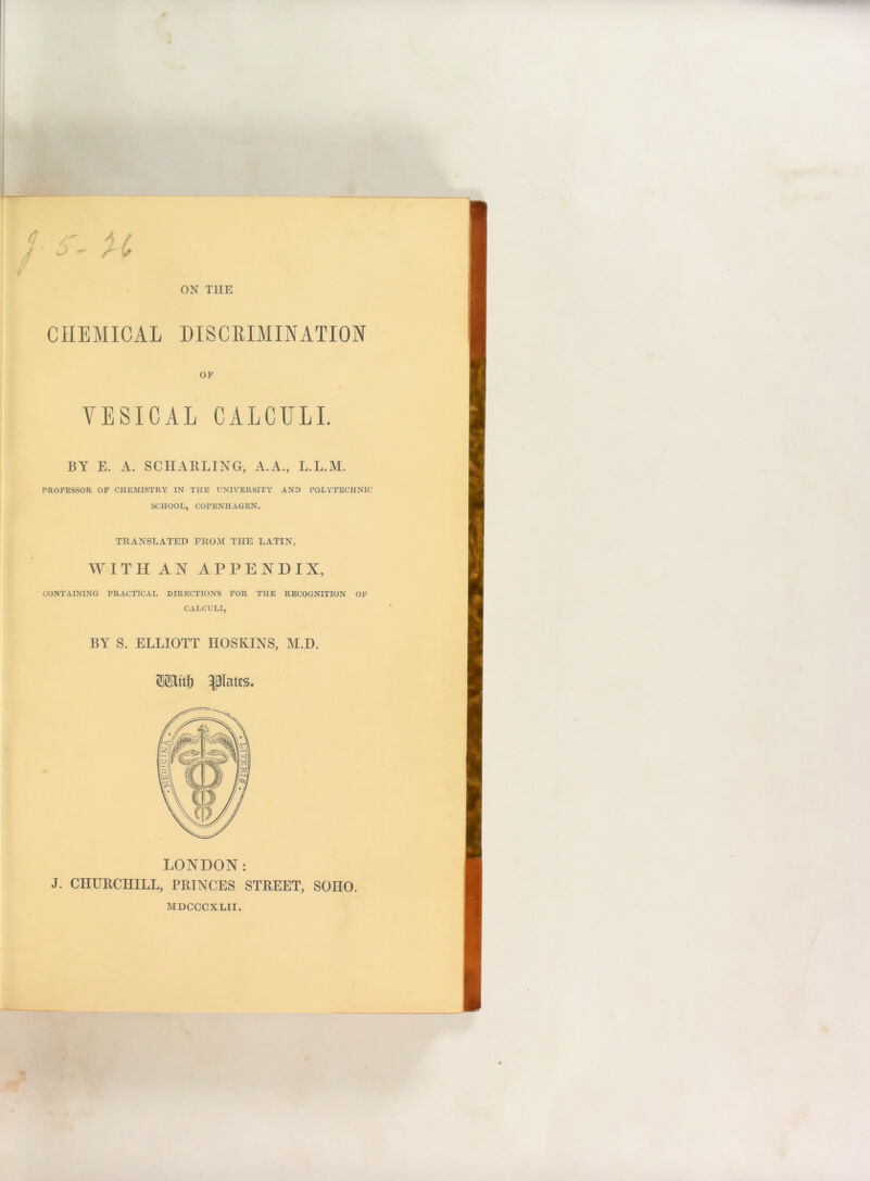 ON THE CHEMICAL DISCRIMINATION OF VESICAL CALCULI. BY E. A. SCHARLING, A.A., L.L.M. PROFESSOR OF CHE.MISTRY IN THE UNIVERSITY AND POLYTECHNIC SCHOOL, COPENHAGEN. TRANSLATED FROM THE LATIN, WITH AN APPENDIX, CONTAINING PRACTICAL DIRECTIONS FOR THE RECOGNITION OF CALCULI, BY S. ELLIOTT HOSKINS, M.D. Wl'tfj flates. LONDON: J. CHURCHILL, PRINCES STREET, SOHO. MDCCCXLII.