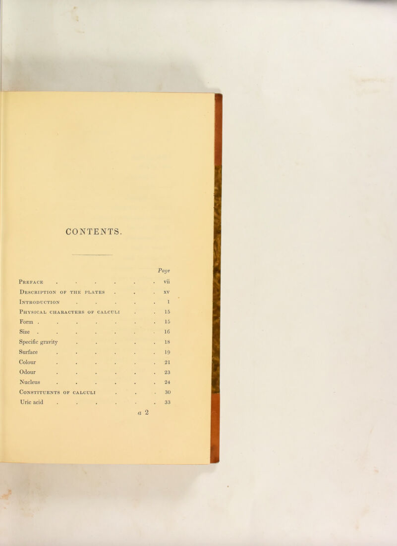 CONTENTS. Preface .... Description of the plates Introduction Physical characters of calculi Form ..... Size ..... Specific gravity Surface .... Colour .... Odour .... Nucleus .... Constituents of calculi Uric acid .... Page vii XV 1 15 15 16 18 19 21 23 24 30 33