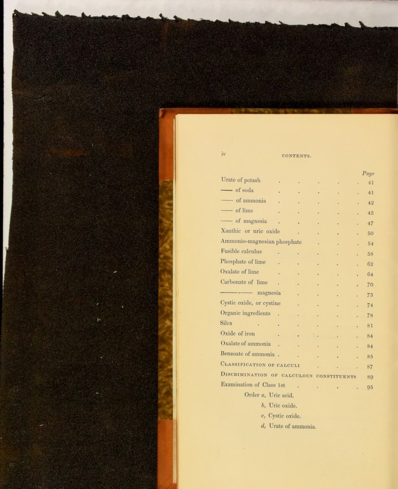 Page Urate of potash 41 of soda 41 of ammonia 42 of lime 45 of magnesia 47 Xanthic or uric oxide 50 Ammonio-magnesian phosphate 54 Fusible calculus 58 Phosphate of lime 62 Oxalate of lime 64 Carbonate of lime 70 magnesia 73 Cystic oxide, or cystine 74 Organic ingredients 78 Silex 81 Oxide of iron 84 Oxalate of ammonia 84 Benzoate of ammonia . 85 Classification of calculi 87 Discrimination of calculous CONSTITUENTS 89 Examination of Class 1st • • 95 Order a. Uric acid. h, Uric oxide. c, Cystic oxide. d, Urate of ammonia.