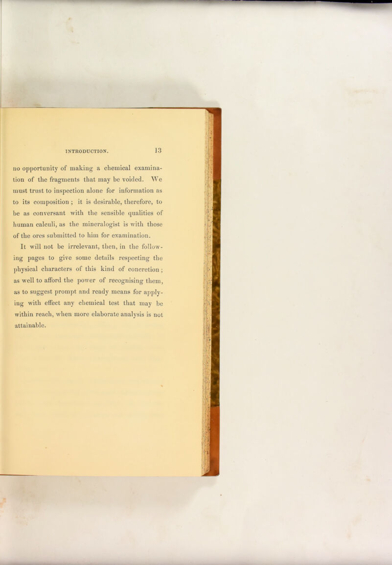 no opportunity of making a chemical examina- tion of the fragments that may be voided. We must trust to inspection alone for information as to its composition ; it is desirable, therefore, to be as conversant with the sensible qualities of human calculi, as the mineralogist is with those of the ores submitted to him for examination. It will not be irrelevant, then, in the follow- ing pages to give some details respecting the physical characters of this kind of concretion ; as well to afford the power of recognising them, as to suggest prompt and ready means for apply- ing with effect any chemical test tliat may be within reach, when more elaborate analysis is not attainable.