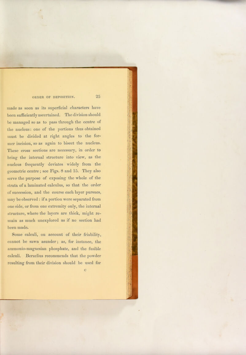 made as soon as its superficial cliaracters have been sufficiently ascertained. The division should be managed so as to pass through the centre of the nucleus: one of the portions thus obtained must be divided at right angles to the for- mer incision, so as again to bisect the nucleus. These cross sections are necessary, in order to bring the internal structure into view, as the nucleus frequently deviates widely from the geometric centre ; see Figs. 8 and 15. They also serve the purpose of exposing the whole of the strata of a laminated calculus, so that the order of succession, and the course each layer pursues, may be observed : if a portion were separated from one side, or from one extremity only, the internal structure, where the layers are thick, might re- main as much unexplored as if no section had been made. Some calculi, on account of their friability, cannot be sawn asunder; as, for instance, the ammonio-magnesian phosphate, and the fusible calculi. Berzelius recommends that the powder resulting from their division should be used for c
