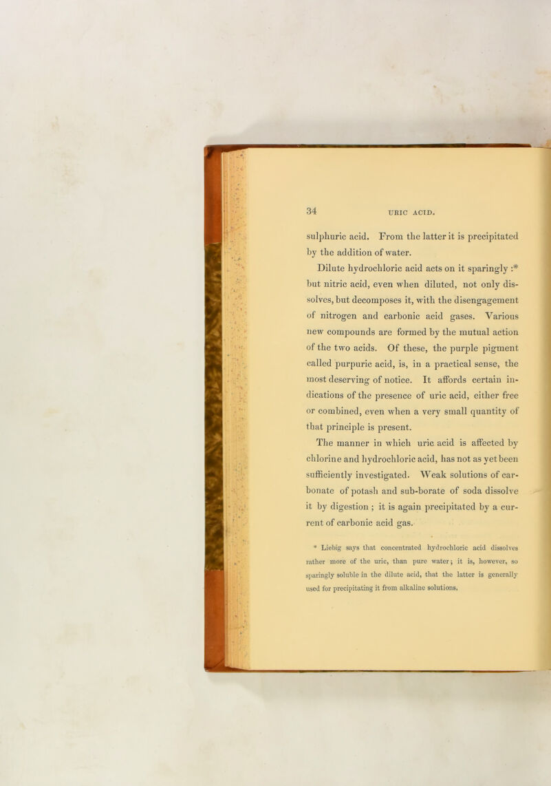 sulj^huric acid. From the latter it is precipitated by the addition of water. Dilute hydrochloric acid acts on it sparingly :* but nitric acid, even when diluted, not only dis- solves, but decomposes it, with the disengagement of nitrogen and carbonic acid gases. Various new compounds are formed by the mutual action of the two acids. Of these, the purple pigment called purpuric acid, is, in a practical sense, the most deserving of notice. It affords certain in- dications of the presence of uric acid, either free or combined, even when a very small quantity of that principle is present. The manner in which uric acid is affected by chlorine and hydrochloric acid, has not as yet been sufficiently investigated. Weak solutions of car- bonate of potash and sub-borate of soda dissolve it by digestion ; it is again precipitated by a cur- rent of carbonic acid gas. * Liebig says that concentrated hydrochloric acid dissolves rather more of the uric, than pure water; it is, however, so sparingly soluble in the dilute acid, that the latter is generally used for precipitating it from alkaline solutions.