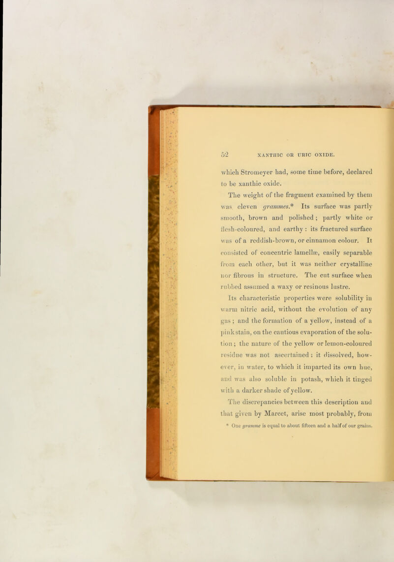 uhich Stromeyer bad, some time before, declared to be xaiitlnc oxide. The weight of the fragment examined by them was eleven grammes* Its surface was partly smooth, brown and polished ; partly white or desh-coloured, and earthy : its fractured surface M as of a reddish-brown, or cinnamon colour. It consisted of concentric lamellae, easily separable from each other, but it was neither crystalline nor fibrous in structure. The cut surface when rubbed assumed a waxy or resinous lustre. Its characteristic properties w'ere solubility in warm nitric acid, without the evolution of any gas ; and the formation of a yellow, instead of a pink stain, on the cautious evaporation of the solu- tion ; the nature of the yellow or lemon-coloured residue was not ascertained ; it dissolved, hoM - ever, in water, to which it imparted its own hue, and was also soluble in potash, which it tinged with a darker shade of yellow. The discrepancies between this description and that given by Marcet, arise most probably, from * One gramme is equal to about fifteen and a half of our grains.