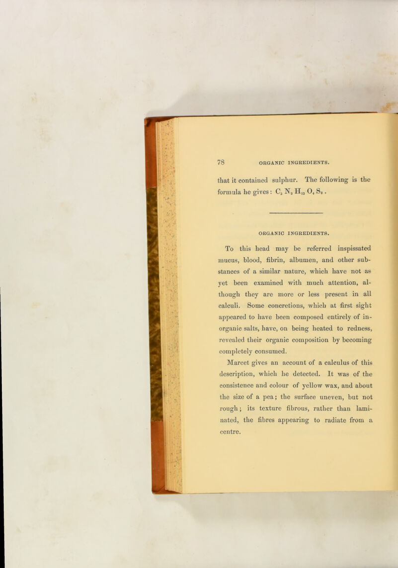 that it contained sulphur. The following is the formula he gives: C5 Nj O4 Sa. ORGANIC INGREDIENTS. To this head may be referred inspissated mucus, blood, fibrin, albumen, and other sub- stances of a similar nature, which have not as yet been examined with much attention, al- though they are more or less present in all calculi. Some concretions, which at first sight appeared to have been composed entirely of in- organic salts, have, on being heated to redness, revealed their organic composition by becoming completely consumed. Marcet gives an account of a calculus of this description, which he detected. It was of the consistence and colour of yellow wax, and about the size of a pea; the surface uneven, but not rough; its texture fibrous, rather than lami- nated, the fibres appearing to radiate from a centre.