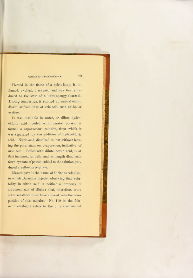 I ■i' I ORGANIC INGREDIENTS. 79 Heated in the flame of a spirit-lamp, it in- flamed, swelled, blackened, and was finally re- duced to the state of a light spongy charcoal. During combustion, it emitted an animal odour, dissimilar from that of uric acid, uric oxide, or cystine. It was insoluble in water, or dilute hydro- chloric acid; boiled with caustic potash, it formed a saponaceous solution, from which it was separated by the addition of hydrochloric acid. Nitric acid dissolved it, but without leav- ing the pink stain on evaporation, indicative of uric acid. Boiled with dilute acetic acid, it at first increased in bulk, and at length dissolved : ferro-cyanate of potash, added to the solution, pro- duced a yellow precipitate. Marcet gave it the name of fibrinous calculus ; to which Berzelius objects, observing that solu- bility in nitric acid is neither a property of albumen, nor of fibrin; that, therefore, some other substance must have entered into the com- position of this calculus. No. 110 in the Mu- seum catalogue refers to the only specimen of