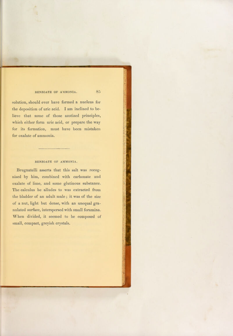 j \ m BENZOATE OF AMMONIA. 85 solution, should ever have formed a nucleus for the deposition of uric acid. I am inclined to be- lieve that some of those azotized principles, which either form uric acid, or prepare the way for its formation, must have been mistaken for oxalate of ammonia. BENZOATE OF AMMONIA. Brugmatelli asserts that this salt was recog- nised by him, combined with carbonate and oxalate of lime, and some glutinous substance. The calculus he alludes to was extracted from the bladder of an adult male ; it was of the size of a nut, light but dense, with an unequal gra- nulated surface, interspersed with small foramina. When divided, it seemed to be composed of small, compact, greyish crystals.