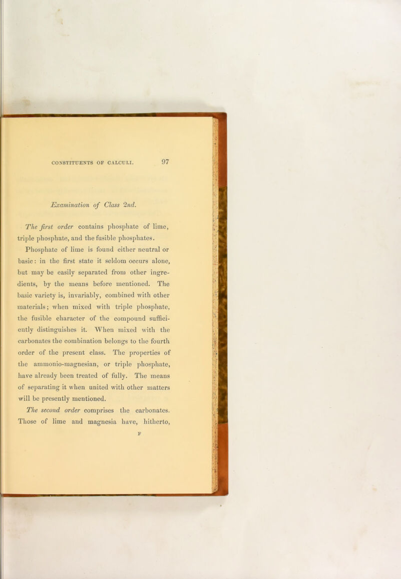 Examination of Class 2nd. The first order contains phosphate of lime, triple phosphate, and the fusible phosphates. Phosphate of lime is found either neutral or basic: in the first state it seldom occurs alone, but may be easily separated from other ingre- dients, by the means before mentioned. The basic variety is, invariably, combined with other materials; when mixed with triple phosphate, the fusible character of the compound suffici- ently distinguishes it. When mixed with the carbonates the combination belono;s to the fourth order of the present class. The properties of the ammonio-magnesian, or triple phosphate, have already been treated of fully. The means of separating it when united with other matters will be presently mentioned. The second order comprises the carbonates. Those of lime and magnesia have, hitherto, F