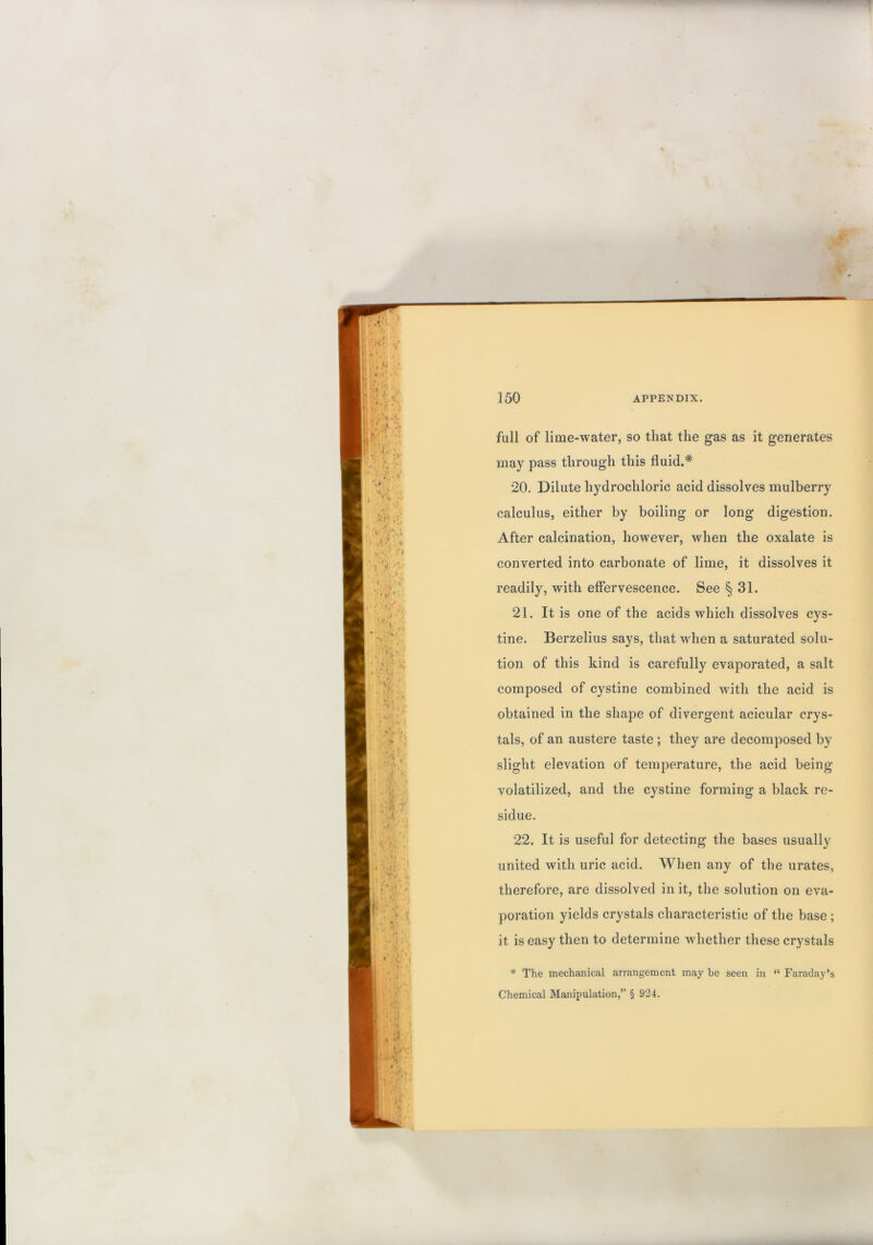 full of lime-water, so that the gas as it generates may pass through this fluid.* 20. Dilute hydrochloric acid dissolves mulberry calculus, either by boiling or long digestion. After calcination, however, when the oxalate is converted into carbonate of lime, it dissolves it readily, with effervescence. See § 31. 21. It is one of the acids which dissolves cys- tine. Berzelius says, that when a saturated solu- tion of this kind is carefully evaporated, a salt composed of cystine combined wdth the acid is obtained in the shape of divergent acicular crys- tals, of an austere taste ; they are decomposed by slight elevation of temperature, the acid being volatilized, and the cystine forming a black re- sidue. 22. It is useful for detecting the bases usually united with uric acid. When any of the urates, therefore, are dissolved in it, the solution on eva- poration yields crystals characteristic of the base ; it is easy then to determine whether these crystals * The mechanical arrangement may be seen in “ Faraday’s Chemical Manipulation,” § 924.