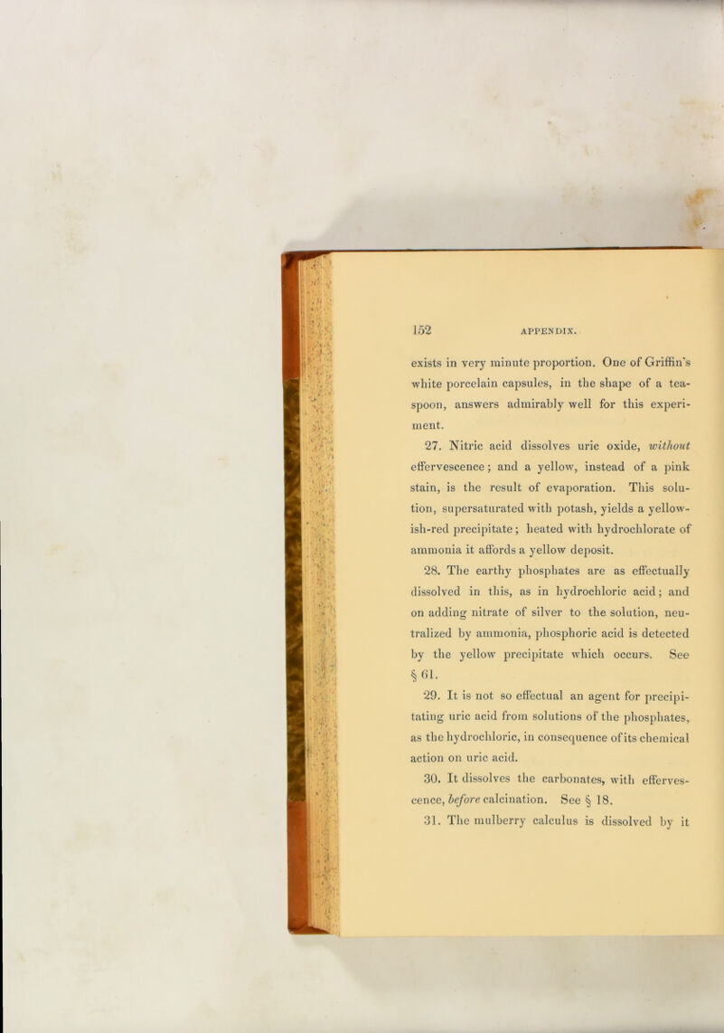 exists in very minute proportion. One of Griffin’s white porcelain capsules, in the shape of a tea- spoon, answers admirably well for this experi- ment. 27. Nitric acid dissolves uric oxide, without effervescence; and a yellow, instead of a pink stain, is the result of evaporation. This solu- tion, supersaturated with potash, yields a yellow- ish-red precipitate ; heated with hydrochlorate of ammonia it affords a yellow deposit. 28. The earthy phosphates are as effectually dissolved in this, as in hydrochloric acid; and on adding nitrate of silver to the solution, neu- tralized by ammonia, phosphoric acid is detected by the yellow precipitate which occurs. See i^61. 29. It is not so effectual an agent for precipi- tating uric acid from solutions of the phosphates, as the hydrochloric, in consequence of its chemical action on uric acid. 30. It dissolves the carbonates, with efferves- cence, calcination. See § 18. 31. The mulberry calculus is dissolved by it