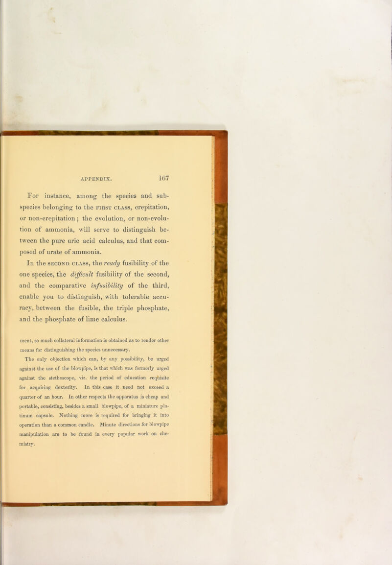 For instance, among the species and sub- species belonging to the first class, crepitation, or non-crepitation; the evolution, or non-evolu- tion of ammonia, will serve to distinguish be- tween the pure uric acid calculus, and that com- posed of urate of ammonia. In the SECOND class, the ready fusibility of the one species, the difficult fusibility of the second, and the comparative infusihility of the third, enable you to distinguish, with tolerable accu- racy, between the fusible, the triple phosphate, and the phosphate of lime calculus. merit, so much collateral information is obtained as to render other means for distinguishing the species unnecessary. The only objection which can, by any possibility, be urged against the use of the blowpipe, is that which was formerly urged against the stethoscope, viz. the period of education reqhisite for acquiring dexterity. In this case it need not exceed a quarter of an hour. In other respects the apparatus is cheap and portable, consisting, besides a small blowpipe, of a miniature pla- tinum capsule. Nothing more is required for bringing it into operation than a common candle. Minute directions for blowpipe manipulation are to be found in every popular work on che- mistry.