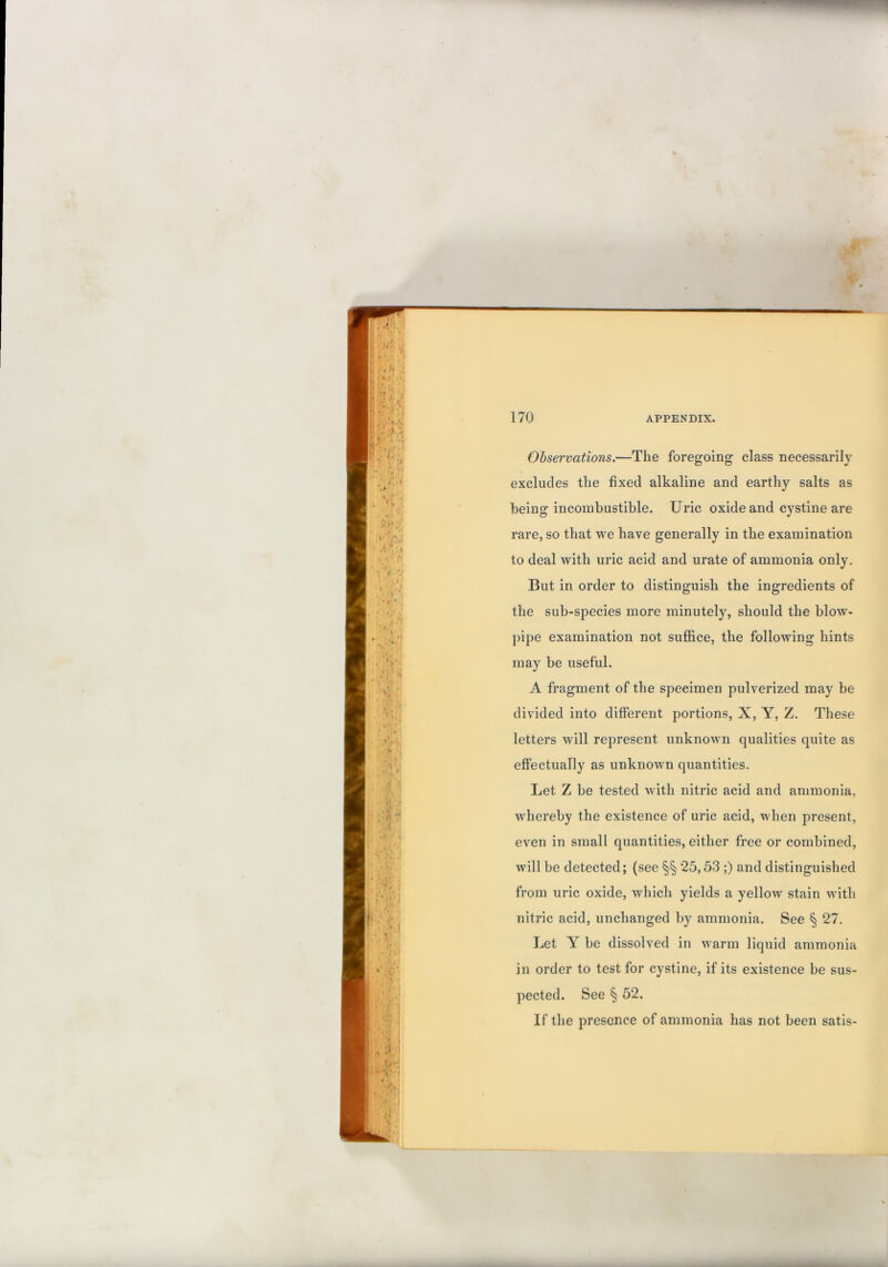 Observations.—The foregoing class necessarily excludes the fixed alkaline and earthy salts as being incombustible. Uric oxide and cystine are rare, so that we have generally in the examination to deal with uric acid and urate of ammonia only. But in order to distinguish the ingredients of the sub-species more minutely, should the blow- pipe examination not suffice, the following hints may be useful. A fragment of the specimen pulverized may be divided into different portions, X, Y, Z. These letters will represent unknown qualities quite as effectually as unknown quantities. Let Z be tested with nitric acid and ammonia, whereby the existence of uric acid, when present, even in small quantities, either free or combined, will be detected; (see §§ 25,53 ;) and distinguished from uric oxide, which yields a yellow stain with nitric acid, unchanged by ammonia. See § 27. Let Y be dissolved in warm liquid ammonia in order to test for cystine, if its existence be sus- pected. See § 52. If the presence of ammonia has not been satis-