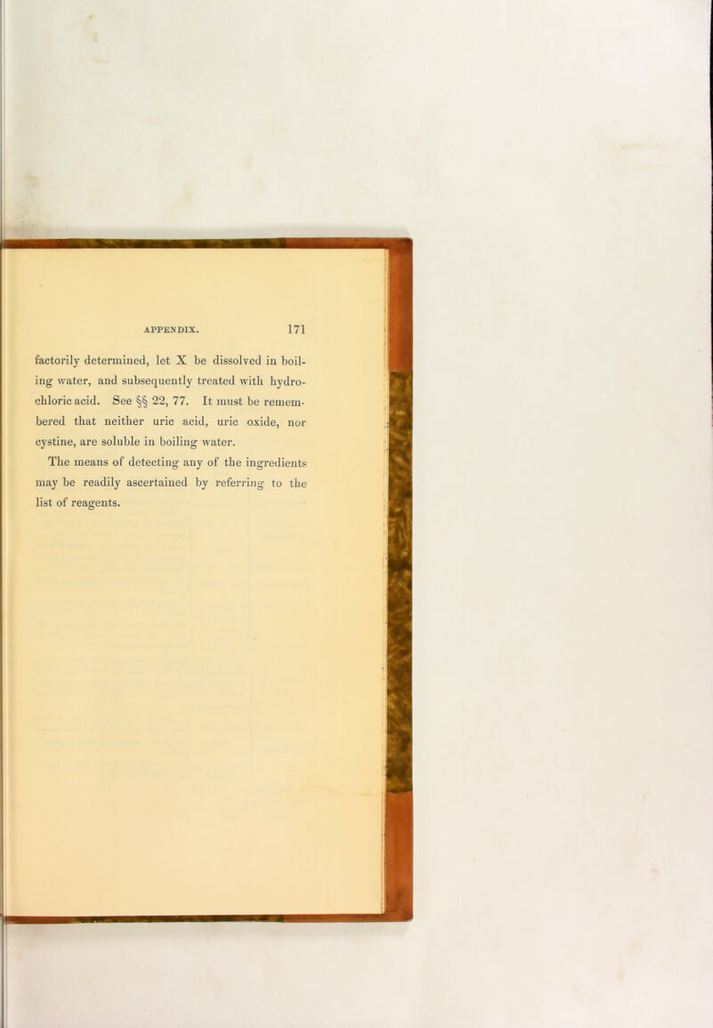 factorily determined, let X be dissolved in boil- ing water, and subsequently treated with hydro- chloric acid. See §§ 22, 77. It must be remem- bered that neither uric acid, uric oxide, nor cystine, are soluble in boiling water. The means of detecting any of the ingredients may be readily ascertained by referring to the list of reagents.