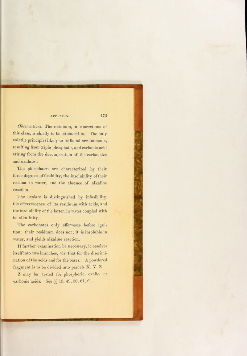 Observations. The residuum, in concretions of this class, is chiefly to be attended to. The only volatile principles likely to be found are ammonia, resulting from triple phosphate, and carbonic acid arising from the decomposition of the carbonates and oxalates. The phosphates are characterized by their three degrees of fusibility, the insolubility of their residua in water, and the absence of alkaline reaction. The oxalate is distinguished by infusibility, the efiervescence of its residuum with acids, and the insolubility of the latter, in water coupled with its alkalinity. The carbonates only efiervesce before igni- tion; their residuum does not; it is insoluble in water, and yields alkaline reaction. If further examination be necessary, it resolves itself into two branches, viz. that for the discrimi- nation of the acids and for the bases. A powdered fragment is to be divided into parcels X. Y. Z. Z may be tested for phosphoric, oxalic, or carbonic acids. See §§ 19, 49, 50, 61,64.