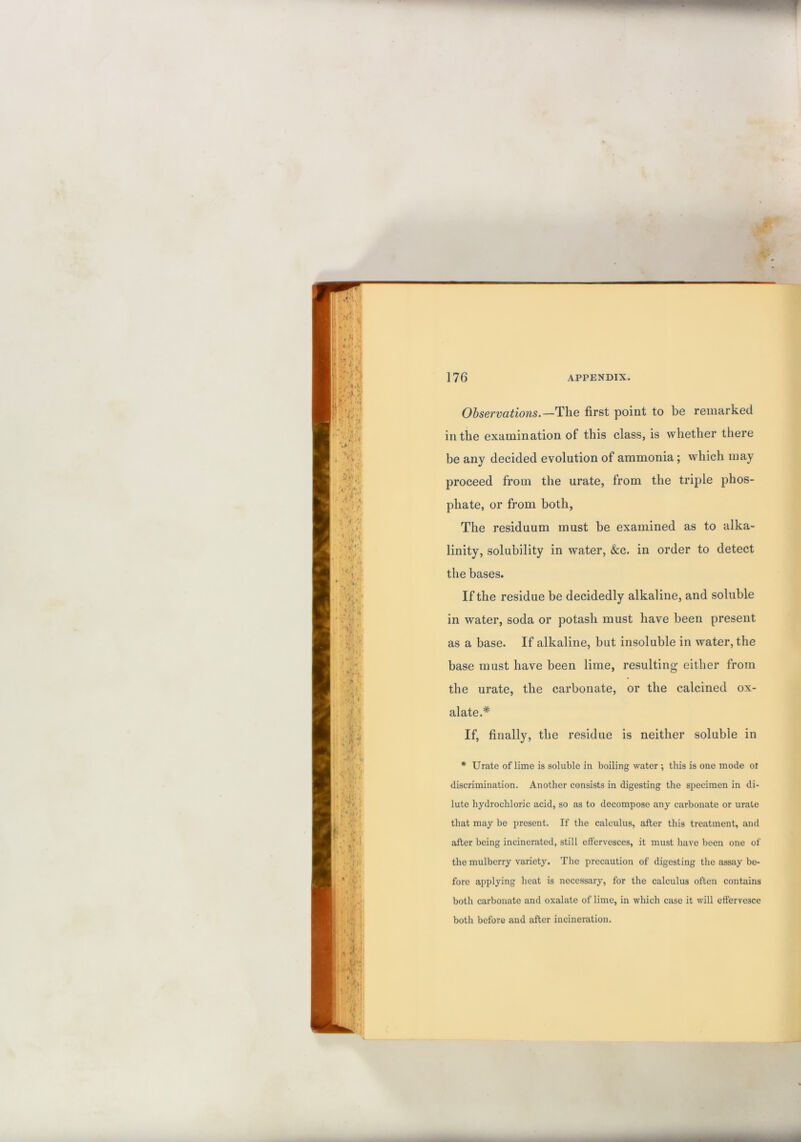 Observations.—The first point to be remarked in the examination of this class, is whether there be any decided evolution of ammonia; which may proceed from the urate, from the triple phos- phate, or from both, The residuum must be examined as to alka- linity, solubility in water, &c. in order to detect the bases. If the residue be decidedly alkaline, and soluble in water, soda or potash must have been present as a base. If alkaline, but insoluble in water, the base must have been lime, resulting either from the urate, the carbonate, or the calcined ox- alate.* * If, finally, the residue is neither soluble in * Urate of lime is soluble in boiling water ; this is one mode or discrimination. Another consists in digesting the specimen in di- lute hydrochloric acid, so as to decompose any carbonate or urate that may be present. If the calculus, after this treatment, and after being incinerated, still effervesces, it must have been one of the mulberry variety. The precaution of digesting the assay be- fore applying heat is necessary, for the calculus often contains both carbonate and oxalate of lime, in which case it will effervesce both before and after incineration.