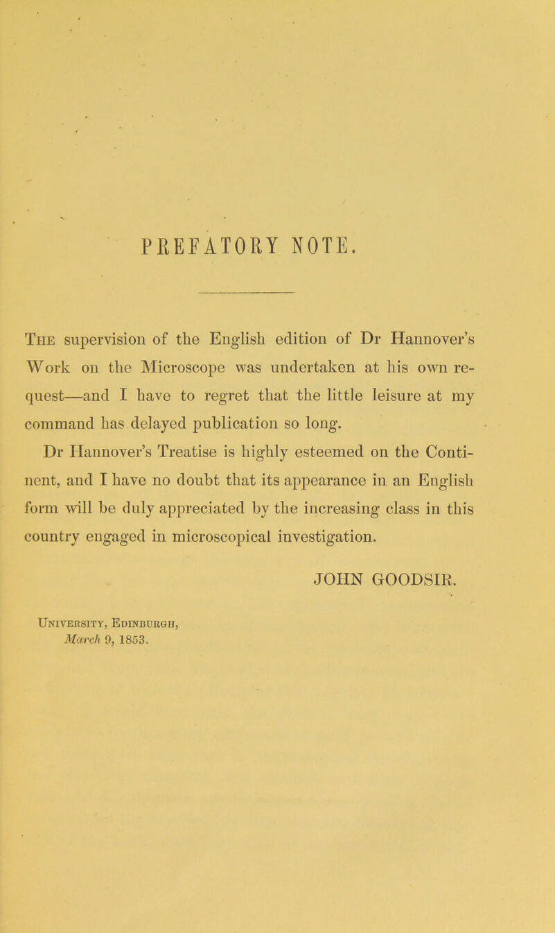 PREFATORY NOTE. The supervision of the English edition of Dr Hannover’s Work on the Microscope was undertaken at his own re- quest—and I have to regret that the little leisure at my command has delayed publication so long. Dr Hannover’s Treatise is highly esteemed on the Conti- nent, and I have no doubt that its appearance in an English form wall be duly appreciated by the increasing class in this country engaged in microscopical investigation. JOHN GOODSm. University-, Edinburgh, March 9, 1853.