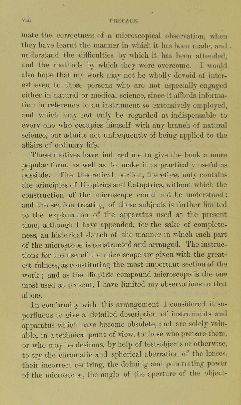 mate the correctness of a microscopical observation, wlien they have learnt tlie manner in wliicli it lists been ma<le, and niulerstand the difliculties by wliich it has been attended, and the methods by which they were overcome. J would also hope that my work may not be wholly devoid of inter- est even to those persons who are not especially engaged either in'natural or medical science, since it affords informa- tion in reference to an instrument so extensively employed, and which may not only be regarded as indispensable to every one who occupies himself with any branch of natural science, but admits not unfrequently of being applied to the affairs of ordinary life. These motives have induced me to give the book a more popular form, as well as to make it as practically useful as possible. The theoretical portion, therefore, only contains the principles of Dioptrics and Catoptrics, A^dthout which the construction of the microscope could not be understood; and the section treating of these subjects is further limited to the explanation of the apparatus used at the present time, although I have appended, for the sake of complete- ness, an historical sketch of the manner in Vvhich each part of the microscope is constructed and arranged. The instruc- tions for the use of the microscope are given Avith the great- est fulness, as constituting the most important section of the Avork ; and as the dioptric compound microscope is the one most used at present, I have limited my observations to that alone. In conformity Avith this arrangement I considered it su- perfluous to give a detailed description of instruments and apparatus aaIucIi liaA^e become obsolete, and are solely Aalu- able, in a technical point of vieAv, to those Avho prepare them, or Avho may be desirous, by help of test-objects or otherAvise. to try the chromatic and spherical aberration of the lenses, their incorrect centring, the defining and penetrating j>0Avcr of the microscope, the angle of the aperture of the object-