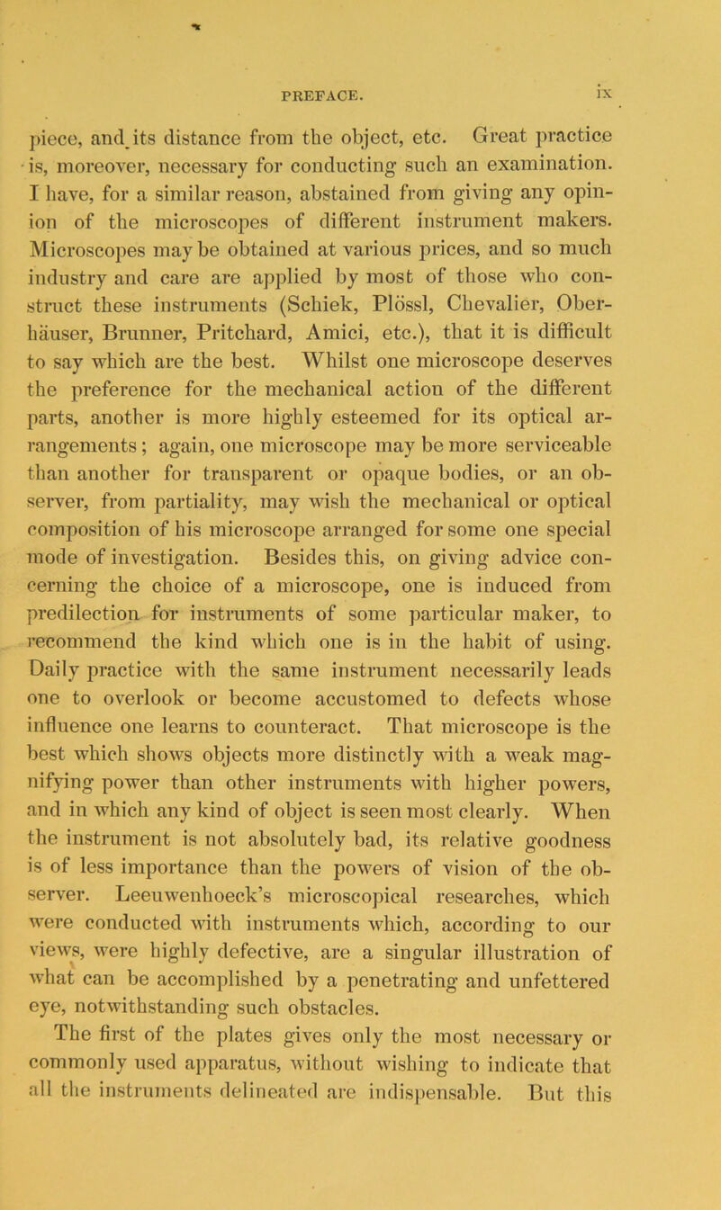 j)iecG, and,its distance from the object, etc. Great practice • is, moreover, necessary for conducting such an examination. I have, for a similar reason, abstained from giving any opin- ion of the microscopes of different instrument makers. Microscopes may be obtained at various prices, and so much industry and care are applied by most of those who con- struct these instruments (Schiek, Pldssl, Chevalier, Ober- hauser, Brunner, Pritchard, Amici, etc.), that it is difficult to say which are the best. Whilst one microscope deserves the preference for the mechanical action of the different parts, another is more highly esteemed for its optical ar- rangements ; again, one microscope may be more serviceable than another for transparent or opaque bodies, or an ob- server, from partiality, may wish the mechanical or optical composition of his microscope arranged for some one special mode of investigation. Besides this, on giving advice con- cerning the choice of a microscope, one is induced from predilection for instruments of some particular maker, to I'ecommend the kind which one is in the habit of using. Daily practice with the same instrument necessarily leads one to overlook or become accustomed to defects whose influence one learns to counteract. That microscope is the best which shows objects more distinctly with a weak mag- nifying power than other instruments with higher powers, and in which any kind of object is seen most clearly. When the instrument is not absolutely bad, its relative goodness is of less importance than the powers of vision of the ob- server. Leeuwenhoeck’s microscopical researches, which were conducted with instruments which, according to our views, were highly defective, are a singular illustration of what can be accomplished by a penetrating and unfettered eye, notwithstanding such obstacles. The first of the plates gives only the most necessary or commonly used apparatus, without wishing to indicate that all the instruments delineated are indispensable. But this