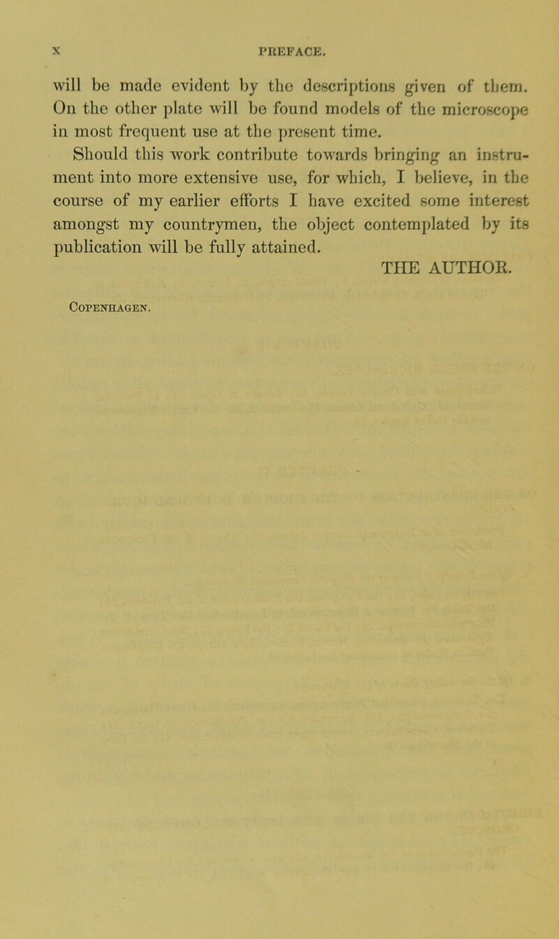 will be made evident by the descriptions given of them. On the other plate will be found models of the microscope ill most frequent use at the present time. Should this work contribute towards bringing an instru- ment into more extensive use, for which, I believe, in the course of my earlier efforts I have excited some interest amongst my countrymen, the object contemplated by its publication will be fully attained. THE AUTHOR. Copenhagen.