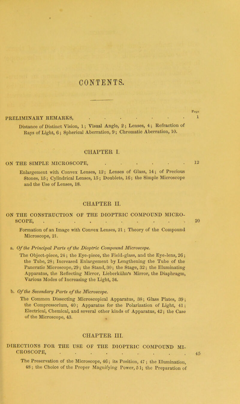 CONTENTS. Piige PRELIMINARY REMARKS, 1 Distance of Distinct Vision, 1; Visual Angle, 2; Lenses, 4; Refraction of Rays of Light, 6; Spherical Aberration, 9; Chromatic Aberration, 10. CHAPTER I. ON THE SIMPLE MICROSCOPE, 12 Enlargement with Convex Lenses, 12; Lenses of Glass, 14; of Precious Stones, 15; Cylindrical Lenses, 16; Doublets, 16; the Simple Microscope and the Use of Lenses, 18. CHAPTER II. ON THE CONSTRUCTION OF THE DIOPTRIC COMPOUND MICRO- SCOPE, 20 Formation of an Image with Convex Lenses, 21; Theory of the Compound Microscope, 21. a. Of the Principal Parts of the Dioptric Compound Microscope. The Object-piece, 24; the Eye-piece, the Field-glass, and the Eye-lens, 26; the Tube, 28; Increased Enlargement by Lengthening the Tube of the Pancratic Microscope, 29; the Stand, 30; the Stage, 32; the Illuminating Apparatus, the Reflecting Mirror, Lieberkiihn’s Mirror, the Diaphragm, Various Modes of Increasing the Light, 34. b. Of the Secondary Parts of the Microscope. The Common Dissecting Microscopical Apparatus, 38; Glass Plates, 39; the Compressorlum, 40; Apparatus for the Polarization of Light, 41; Electrical, Chemical, and several other kinds of Apparatus, 42; the Case of the Microscope, 43. , CHAPTER III. DIRECTIONS FOR THE USE OF THE DIOPTRIC COMPOUND MI- CROSCOPE, The Preservation of the Microscope, 46; its Position, 47 ; the Illumination, 48; the Choice of the Proper Magnifying Power, 61; the Preparation of