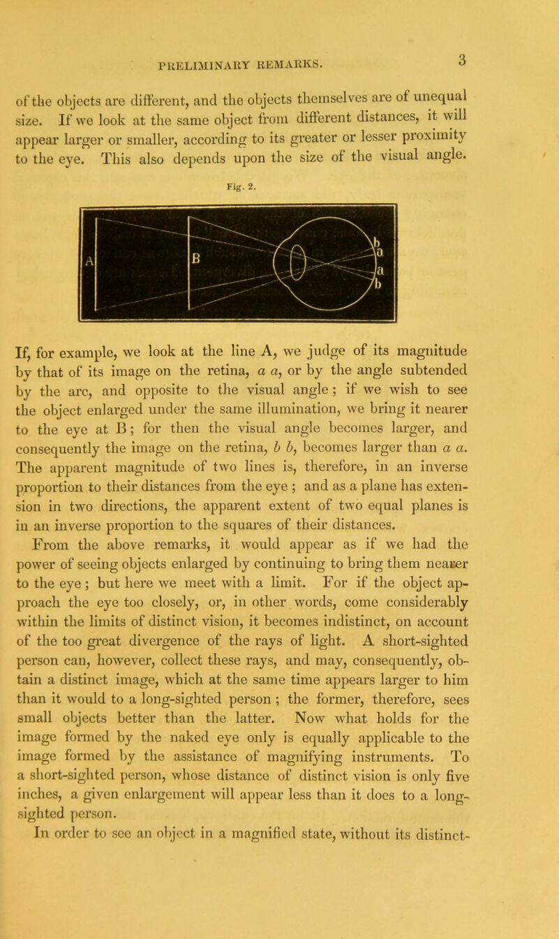 of the objects are different, and the objects themselves are of unequal size. If we look at the same object from different distances, it will appear larger or smaller, according to its greater or lesser proximity to the eye. This also depends upon the size of the visual angle. Fig. 2. If, for example, we look at the line A, we judge of its magnitude by that of its image on the retina, a a, or by the angle subtended by the arc, and opposite to the visual angle; if we wish to see the object enlai’ged under the same illumination, we bring it nearer to the eye at B; for then the visual angle becomes larger, and consequently the image on the retina, h h, becomes larger than a a. The apparent magnitude of two lines is, therefore, in an inverse proportion to their distances from the eye ; and as a plane has exten- sion in two directions, the apparent extent of two equal planes is in an inverse proportion to the squai’es of their distances. From the above remai’ks, it would appear as if we had the power of seeing objects enlarged by continuing to bring them neajjer to the eye ; but here we meet with a limit. For if the object ap- proach the eye too closely, or, in other words, come considerably within the limits of distinct vision, it becomes indistinct, on account of the too great divergence of the rays of light. A short-sighted person can, however, collect these rays, and may, consequently, ob- tain a distinct image, which at the same time appears larger to him than it would to a long-sighted person ; the former, therefore, sees small objects better than the latter. Now what holds for the image formed by the naked eye only is equally applicable to the image formed by the assistance of magnifying instruments. To a short-sighted person, whose distance of distinct vision is only five inches, a given enlargement will appear less than it does to a long- sighted person. In order to see an object in a magnified state, without its distinct-