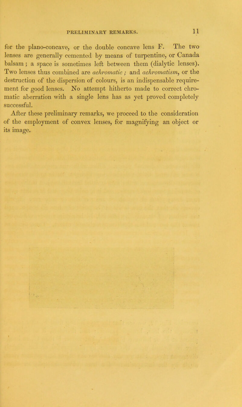 for the plano-concave, or the double concave lens F. The two lenses are generally cemented by means of turpentine, or Canada balsam; a space is sometimes left between them (dialytic lenses). Two lenses thus combined are achromatic; and achromatism, or the destruction of the dispersion of colours, is an indispensable require- ment for good lenses. No attempt hitherto made to correct chro- matic aberration with a single lens has as yet proved completely successful. After these preliminary remarks, we proceed to the consideration of the employment of convex lenses, for magnifying an object or its image.