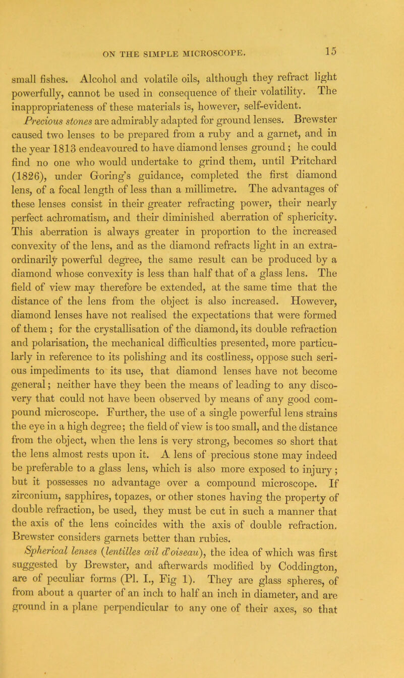 small fishes. Alcohol and volatile oils, although they refract light powerfully, cannot be used in consequence of their volatility. The inappropriateness of these materials is, however, self-evident. Precious stones ai’e admirably adapted for ground lenses. Brewster caused two lenses to be prepared from a ruby and a garnet, and in the year 1813 endeavoured to have diamond lenses ground ; he could find no one who would undertake to grind them, until Pritchard (1826), under Goring’s guidance, completed the first diamond lens, of a focal length of less than a millimetre. The advantages of these lenses consist in their greater refracting power, their nearly perfect achromatism, and their diminished aberration of sphericity. This aberration is always greater in proportion to the increased convexity of the lens, and as the diamond refracts light in an extra- ordinarily powerful degi’ee, the same result can be produced by a diamond whose convexity is less than half that of a glass lens. The field of view may therefore be extended, at the same time that the distance of the lens from the object is also increased. However, diamond lenses have not realised the expectations that were formed of them ; for the crystallisation of the diamond, its double refi’action and polarisation, the mechanical difficulties presented, more particu- larly in reference to its polishing and its costliness, oppose such seri- ous impediments to its use, that diamond lenses have not become general; neither have they been the means of leading to any disco- very that could not have been observed by means of any good com- pound microscope. Further, the use of a single powerful lens strains the eye in a high degree; the field of view is too small, and the distance from the object, when the lens is very strong, becomes so short that the lens almost rests upon it. A lens of precious stone may indeed be preferable to a glass lens, which is also more exposed to injury; but it possesses no advantage over a compound microscope. If zirconium, sapphires, topazes, or other stones having the property of double refraction, be used, they must be cut in such a manner that the axis of the lens coincides with the axis of double refraction. Brewster considers garnets better than rubies. Spherical lenses [lentilles ceil d^oiseau), the idea of which was first suggested by Brewster, and afterwards modified by Coddington, are of peculiar forms (PL I., Fig 1). They are glass spheres, of from about a quarter of an inch to half an inch in diameter, and are ground in a plane pei-pendicular to any one of their axes, so that