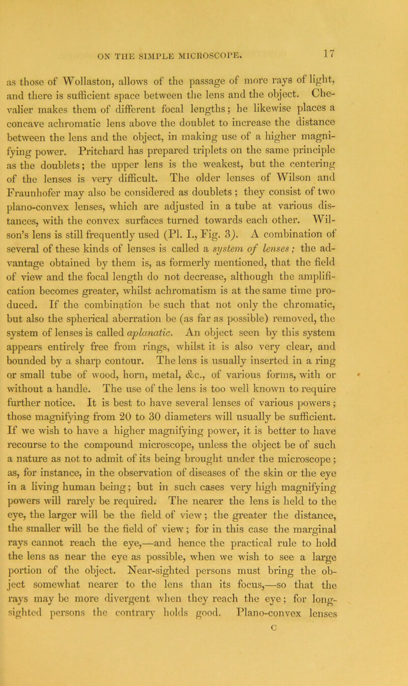 as those of Wollaston, allows of the passage of more rays of light, and there is sufficient space between the lens and the object. Che- valier makes them of different focal lengths; he likewise places a concave achromatic lens above the doublet to increase the distance between the lens and the object, in making use of a higher magni- fying power. Pritchard has prepared triplets on the same principle as the doublets; the upper lens is the weakest, but the centering of the lenses is very difficult. The older lenses of Wilson and Fraunhofer may also be considered as doublets ; they consist of two plano-convex lenses, which are adjusted in a tube at various dis- tances, with the convex surfaces turned towards each other. Wil- son’s lens is still frequently used (PI. I., Fig. S). A combination of several of these kinds of lenses is called a system of lenses; the ad- vantage obtained by them is, as formerly mentioned, that the field of view and the focal length do not decrease, although the amplifi- cation becomes greater, whilst achromatism is at the same time pro- duced. If the combin^ition be such that not only the chromatic, but also the spherical aberration be (as far as possible) removed, the system of lenses is called aplanatic. An object seen by this system appears entirely free from rings, whilst it is also very clear, and bounded by a sharp contour. The lens is usually inserted in a ring or small tube of wood, horn, metal, &c., of various forms, with or wdthout a handle. The use of the lens is too well known to I’equire further notice. It is best to have several lenses of various powers; those magnifying from 20 to 30 diameters will usually be sufficient. If we wish to have a higher magnifying power, it is better to have recourse to the compound microscope, unless the object be of such a nature as not to admit of its being brought under the microscope; as, for instance, in the observation of diseases of the skin or the eye in a living human being; but in such cases very high magnifying powers will rarely be required. The nearer the lens is held to the eye, the larger will be the field of view; the greater the distance, the smaller will be the field of view; for in this case the marginal rays cannot reach the eye,—and hence the practical rule to hold the lens as near the eye as possible, when we wish to see a large portion of the object. Near-sighted persons must bring the ob- ject somewhat nearer to the lens than its focus,—so that the rays may be more divergent when they reach the eye; for long- sighted persons the contrary holds good. Plano-convex lenses