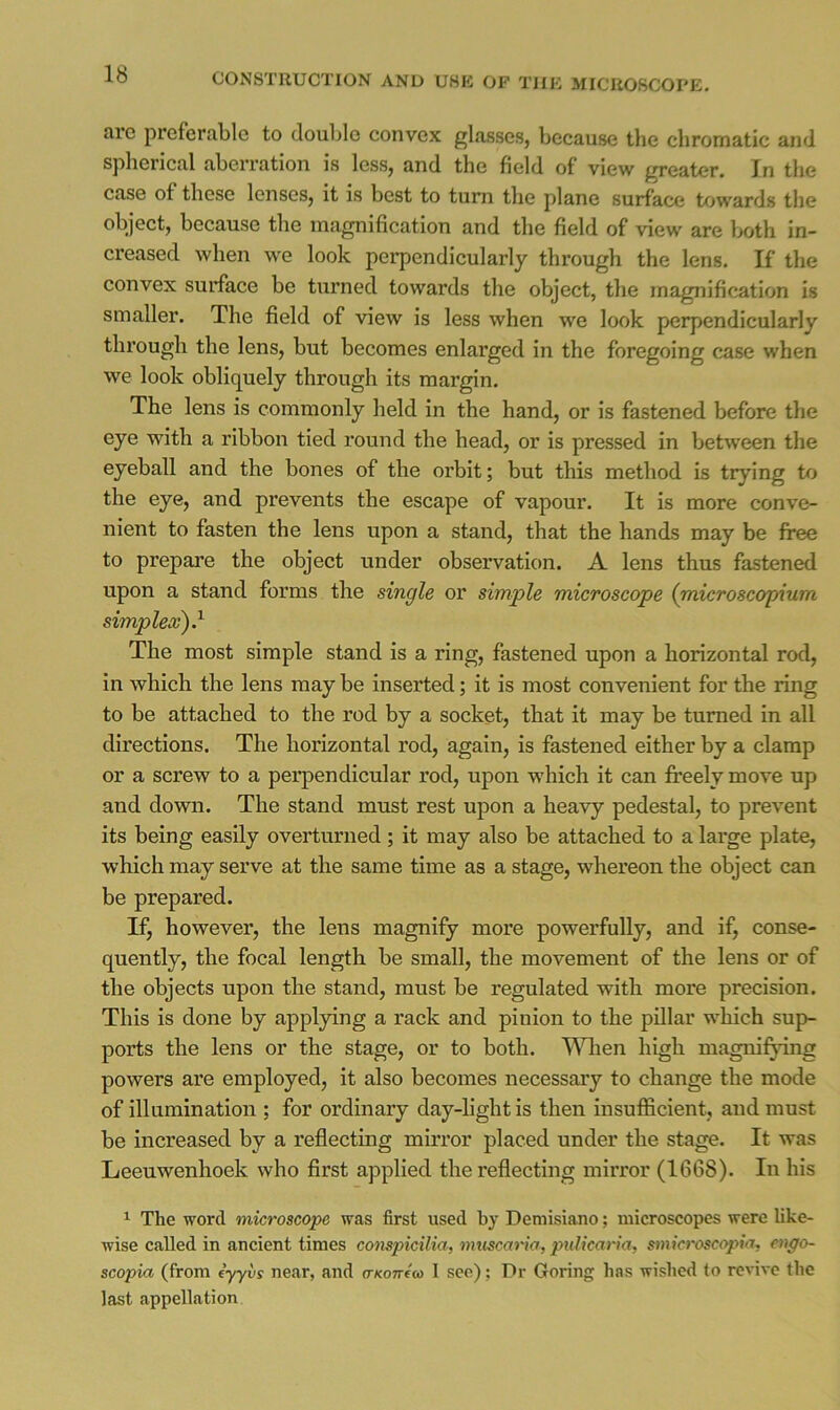 arc preferable to double convex glasses, because the chromatic and spherical aberration is less, and the field of view greater. In the case of these lenses, it is best to turn the plane surface towards the object, because the magnification and the field of view are lx»th in- creased when we look perpendicularly through the lens. If the convex surface be turned towards the object, the magnification is smaller. The field of view is less when we look perpendicularly through the lens, but becomes enlarged in the foregoing case when we look obliquely through its margin. The lens is commonly held in the hand, or is fastened before the eye with a ribbon tied round the head, or is pressed in between the eyeball and the bones of the orbit; but this method is trying to the eye, and prevents the escape of vapour. It is more conve- nient to fasten the lens upon a stand, that the hands may be free to prepare the object under observation. A lens thus fastened upon a stand forms the single or simple microscope (microscopium simplex^} The most simple stand is a ring, fastened upon a horizontal rod, in which the lens may be inserted; it is most convenient for the ring to be attached to the rod by a socket, that it may be turned in all directions. The horizontal rod, again, is fastened either by a clamp or a screw to a perpendicular rod, upon which it can freely move up and down. The stand must rest upon a heavy pedestal, to prevent its being easily overturned; it may also be attached to a large plate, which may serve at the same time as a stage, whereon the object can be prepared. If, however, the lens magnify more powerfully, and if, conse- quently, the focal length be small, the movement of the lens or of the objects upon the stand, must be regulated with more precision. This is done by applying a rack and pinion to the pillar which sup- ports the lens or the stage, or to both. lA^ien high magnifying powers are employed, it also becomes necessary to change the mode of illumination ; for ordinary day-light is then insufficient, and must be increased by a reflecting mirror placed under the stage. It was Leeuwenhoek who flrst applied the reflecting mirror (1668). In his ^ The word microscope was first used by Deniisiano; microscopes were like- wise called in ancient times conspicilia, muscario, pnlicaria, smicroscopia, engo- scopia (from (yyvs near, and o-xoTreco 1 see); Dr Goring has wished to revive the last appellation