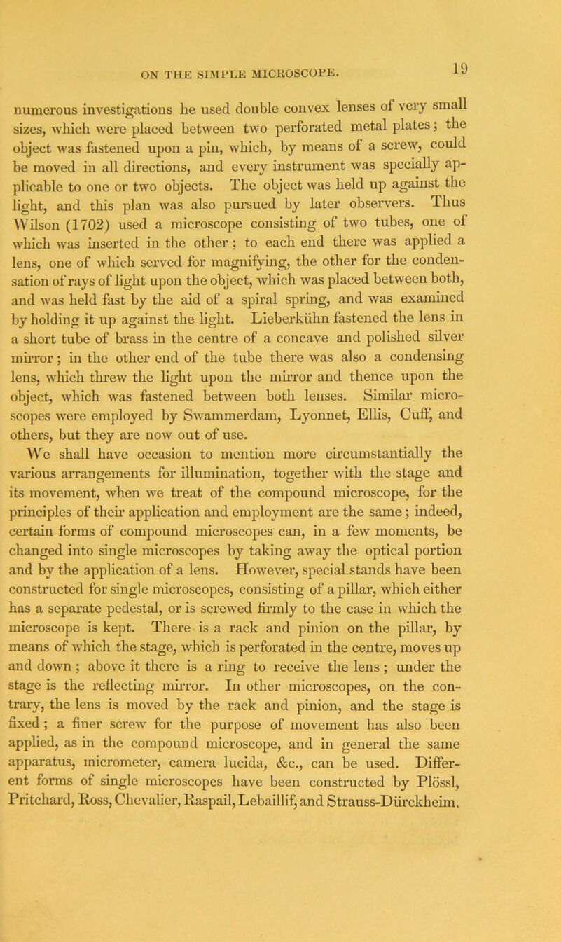 numerous investigations lie used double convex lenses of very small sizes, which were placed between two perforated metal plates; the object was fastened upon a pin, which, by means of a screw, could be moved in all directions, and every instrument was specially ap- plicable to one or two objects. The object was held up against the light, and this plan was also pursued by later observers. Thus Wilson (1702) used a microscope consisting of two tubes, one of which was inserted in the other; to each end there was applied a lens, one of which served for magnifying, the other for the conden- sation of rays of light upon the object, which was placed between both, and was held fast by the aid of a spiral spring, and was examined by holding it up against the light. Lieberkiihn fastened the lens in a short tube of brass in the centre of a concave and polished silver muTor; in the other end of the tube there was also a condensing lens, which tlu’ew the light upon the mirror and thence upon the object, which was fastened between both lenses. Similar micro- scopes were employed by Swammerdam, Lyonnet, Ellis, Cuff, and others, but they are now out of use. We shall have occasion to mention more circumstantially the various arrangements for illumination, together with the stage and its movement, when we treat of the compound microscope, for the principles of their application and employment are the same; indeed, certain forms of compound microscopes can, in a few moments, be changed into single microscopes by taking away the optical portion and by the application of a lens. However, special stands have been constructed for single microscopes, consisting of a pillar, which either has a separate pedestal, or is screwed firmly to the case in which the microscope is kept. There is a rack and pinion on the pillar, by means of which the stage, which is perforated in the centre, moves up and down ; above it there is a ring to receive the lens ; under the stage is the reflecting mirror. In other microscopes, on the con- trary, the lens is moved by the rack and pinion, and the stage is fixed; a finer screw for the purpose of movement has also been applied, as in the compound microscope, and in general the same apparatus, micrometer, camera lucida, &c., can be used. Differ- ent forms of single microscopes have been constructed by Plossl, Pritchard, Ross, Chevalier, Raspail, Lebaillif, and Strauss-Diirckheim.