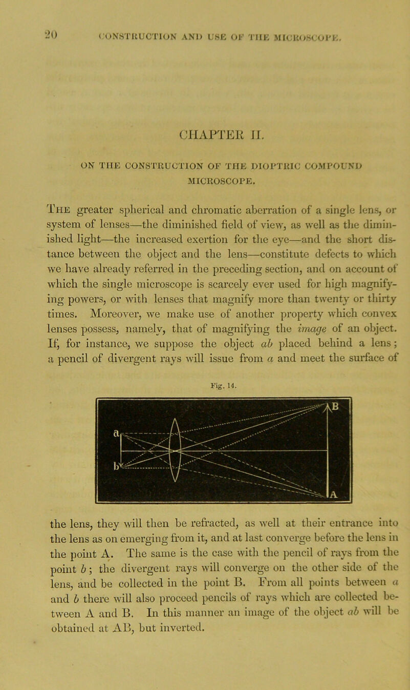 <'ON8TIlUCTloN ANb U8E OK TIllC MICUOSC'Ol'K, CHAPTER II. ON THE CONSTRUCTION OF THE DIOPTRIC COMPOUND MICROSCOPE. The greater spherical and chromatic aberration of a single lens, or system of lenses—the diminished field of view, as well as the dimin- ished light—the increased exertion for the eye—and the short dis- tance between the object and the lens—constitute defects to which we have already referred in the preceding section, and on account of which the single microscope is scarcely ever used for high magnify- ing powers, or ^^^th lenses that magnify more than twenty or thirty times. Moreover, we make use of another property which convex lenses possess, namely, that of magnifying the image of an object. If, for instance, we suppose the object ah placed behind a lens; a pencil of divergent rays will issue from a and meet the surface of Fig. 14. the lens, they will then be refracted, as well at their entrance into the lens as on emerging from it, and at last convei’ge before the lens in the point A. The same is the case with the pencil of rays from the point h; the divergent rays will converge on the other side of the lens, and be collected in the point B. From all points between a and b there will also proceed pencils of rays which are collected be- tween A and B. In this manner an image of the object ah will be obtained at AB, but inverted.