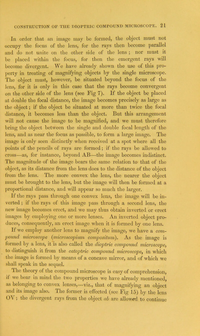 In order that an image may be formed, the object must not occupy the focus of tlie lens, for the rays then become parallel and do not unite on the other side of the lens ; nor must it be placed within the focus, for then the emergent rays will become divergent. We have already shown the use of this pro- perty in treating of magnifying objects by the single microscope. The object must, however, be situated beyond the focus of the lens, for it is only in this case that the rays become convergent on the other side of the lens (see Fig 7). If the object be placed at double the focal distance, the image becomes precisely as large as the object; if the object be situated at more than twice the focal distance, it becomes less than the object. But this arrangement will not cause the image to be magnified, and we must therefore brmg the object between the single and double focal length of the lens, and as near the focus as possible, to form a large image. The image is only seen distinctly when received at a spot where all the points of the pencils of rays are formed; if the rays be allowed to cross—as, for instance, beyond AB—the image becomes indistinct. The magnitude of the image bears the same relation to that of the object, as its distance from the lens does to the distance of the object from the lens. The more convex the lens, the nearer the object must be brought to the lens, but the image will then be formed at a proportional distance, and will appear so much the larger. If the rays pass through one convex lens, the image will be in- verted ; if the rays of this image pass through a second lens, the new image becomes ei’ect, and we may thus obtain inverted or erect images by employing one or more lenses. An inverted object pro- duces, consequently, an erect image when it is formed by one lens. If we employ another lens to magnify the image, we have a com- 2)Ound microscope {microscopium compositum). As the image is formed by a lens, it is also called the dioptric compound microscope, to distinguish it from the catoptric compound microscope, in which the image is formed by means of a concave mirror, and of which we shall speak in the sequel. T he theory of the compound microscope is easy of comprehension, if we bear in mind the two properties we have already mentioned, as belonging to convex lenses,—viz., that of magnifying an object and its image also. The former is effected (see Fig 15) by the lens OV; the divergent rays from the object ah are allowed to continue