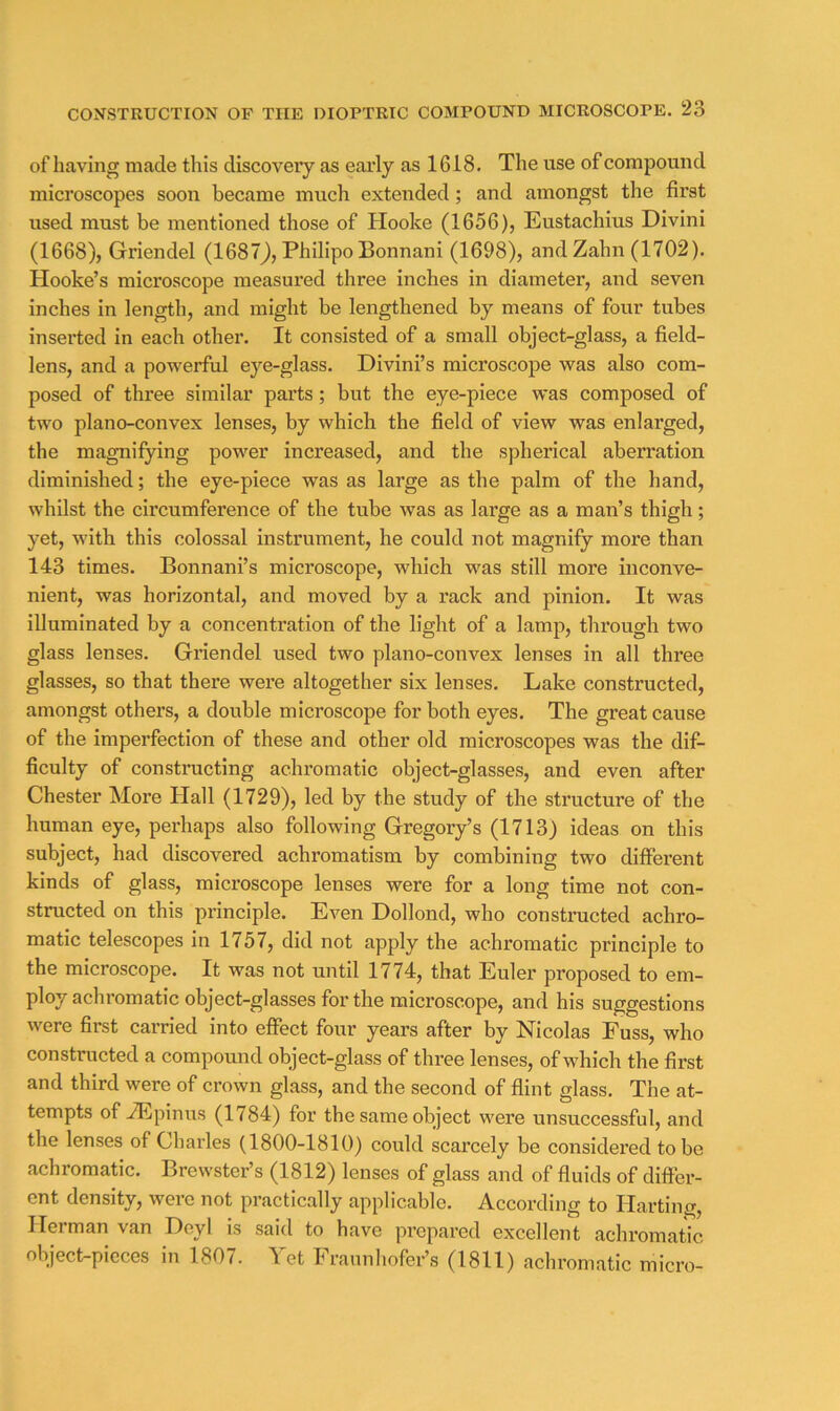 of having made this discovery as eai’ly as 1618. The use of compound microscopes soon became much extended; and amongst the first used must be mentioned those of Hooke (1656), Eustachius Divini (1668), Griendel (1687J, PhilipoBonnani (1698), and Zahn (1702). Hooke’s microscope measured three inches in diameter, and seven inches in length, and might be lengthened by means of four tubes inserted in each other. It consisted of a small object-glass, a field- lens, and a powerful eye-glass. Divini’s microscope was also com- posed of three similar parts; but the eye-piece was composed of two plano-convex lenses, by which the field of view was enlarged, the magnifying power increased, and the spherical aberration diminished; the eye-piece was as large as the palm of the hand, whilst the circumference of the tube was as large as a man’s thigh; yet, with this colossal instrument, he could not magnify more than 143 times. Bonnani’s microscope, which was still more inconve- nient, was horizontal, and moved by a rack and pinion. It was illuminated by a concentration of the light of a lamp, through two glass lenses. Griendel used two plano-convex lenses in all three glasses, so that there were altogether six lenses. Lake constructed, amongst others, a double microscope for both eyes. The great cause of the imperfection of these and other old microscopes was the dif- ficulty of constructing achromatic object-glasses, and even after Chester More Hall (1729), led by the study of the structure of the human eye, perhaps also following Gregory’s (1713) ideas on this subject, had discovered achromatism by combining two different kinds of glass, microscope lenses were for a long time not con- structed on this principle. Even Dollond, who constructed achro- matic telescopes in 1757, did not apply the achromatic principle to the microscope. It was not until 1774, that Euler proposed to em- ploy achromatic object-glasses for the microscope, and his suggestions were first carried into effect four years after by Nicolas Fuss, who constructed a compound object-glass of three lenses, of which the first and third were of crown glass, and the second of flint glass. The at- tempts of iEpinus (1784) for the same object were unsuccessful, and the lenses of Charles (1800-1810) could scarcely be considered to be achromatic. Brewster’s (1812) lenses of glass and of fluids of differ- ent density, were not practically applicable. According to Harting, Herman van Deyl is said to have prepared excellent achromatic object-pieces in 1807. Yet Frannliofer’s (1811) achromatic micro-