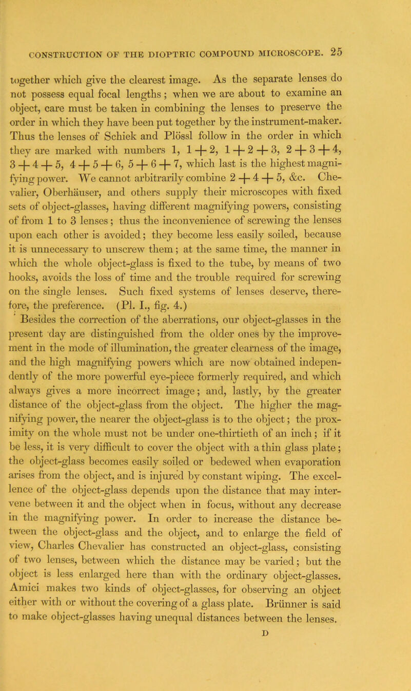 together whicli give the clearest image. As the separate lenses do not possess equal focal lengths ; -when we are about to examine an object, care must be taken in combining the lenses to preserve the order in which they have been put together by the instrument-maker. Thus the lenses of Schiek and Pldssl follow in the order in which they are mai'ked with numbers 1, l-f-2, l-f-2-1-3, 2-f-3-|-4, 3 + 4-f-5, 4-f-5 + 6, 5 + 6H-7, which last is the highest magni- fvdng power. We cannot ai’bitrarily combine 2 -j- 4 -f- 5, &c. Che- valier, Oberhauser, and others supply their microscopes with fixed sets of object-glasses, having different magnifying powers, consisting of from 1 to 3 lenses; thus the uiconvenience of screwing the lenses upon each other is avoided; they become less easily soiled, because it is unnecessary to unscrew them; at the same time, the manner in which the whole object-glass is fixed to the tube, by means of two hooks, avoids the loss of time and the trouble required for screwing on the single lenses. Such fixed systems of lenses deserve, there- fore, the preference. (PI. I., fig. 4.) * Besides the coiTection of the aberrations, om' object-glasses in the present day ai’e distinguished fi*om the older ones by the improve- ment in the mode of illumniation, the greater clearness of the image, and the high magnifying powers which are now obtained indepen- dently of the more powerful eye-piece formerly required, and which always gives a more incorrect image; and, lastly, by the greater distance of the object-glass from the object. The higher the mag- nifying power, the nearer the object-glass is to the object; the prox- imity on the whole must not be under one-thuTieth of an inch; if it be less, it is very difficult to cover the object with a thin glass plate; the object-glass becomes easily soiled or bedewed when evaporation arises from the object, and is injured by constant wiping. The excel- lence of the object-glass depends upon the distance that may inter- vene between it and the object when in focus, without any decrease in the magnifying power. In order to increase the distance be- tween the object-glass and the object, and to enlarge the field of view, Charles Chevalier has constructed an object-glass, consisting of two lenses, between which the distance may be varied; but the object is less enlarged here than with the ordinary object-glasses. Amici makes two kinds of object-glasses, for observing an object either with or without the covering of a glass plate. Brunner is said to make object-glasses having unequal distances between the lenses. D