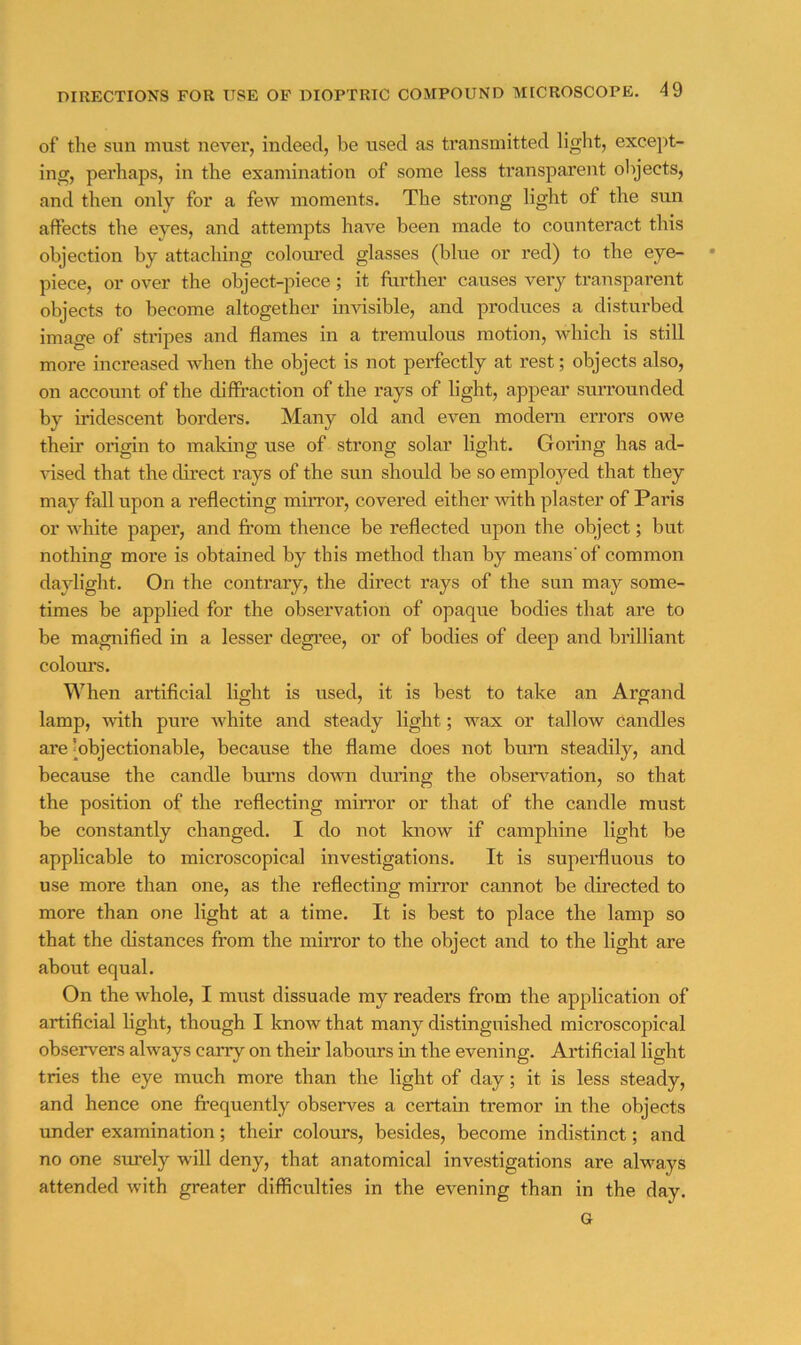 of the sun must never, indeed, be used as transmitted light, exce])t- ing, perhaps, in the examination of some less transparent objects, and then only for a few moments. The strong light of the sun affects the eyes, and attempts have been made to counteract this objection by attaching colormed glasses (blue or red) to the eye- • piece, or over the object-piece; it further causes very transparent objects to become altogether invisible, and produces a disturbed image of stripes and flames in a tremulous motion, which is still more increased when the object is not perfectly at rest; objects also, on account of the diffraction of the rays of light, appear surrounded by iridescent borders. Many old and even modern errors owe their origin to making use of strong solar light. Goring has ad- Gsed that the direct rays of the sun should be so employed that they may fall upon a reflecting mirror, covered either with plaster of Paris or white paper, and from thence be reflected upon the object; but nothing more is obtained by this method than by means' of common daylight. On the contrary, the direct rays of the sun may some- times be applied for the observation of opaque bodies that are to be magnified in a lesser degree, or of bodies of deep and brilliant colours. When artificial light is used, it is best to take an Argand lamp, with pure white and steady light; wax or tallow candles are [objectionable, because the flame does not bum steadily, and because the candle bums dovm during the observation, so that the position of the reflecting min-or or that of the candle must be constantly changed. I do not know if camphine light be applicable to microscopical investigations. It is supeiHuous to use more than one, as the reflecting mirror cannot be directed to more than one light at a time. It is best to place the lamp so that the distances from the mirror to the object and to the light are about equal. On the whole, I must dissuade my readers from the application of artificial light, though I know that many distinguished microscopical observers always carry on their labours in the evening. Artificial light tries the eye much more than the light of day; it is less steady, and hence one frequently observes a certain tremor in the objects under examination; their colours, besides, become indistinct; and no one surely will deny, that anatomical investigations are always attended with greater difficulties in the evening than in the day. G